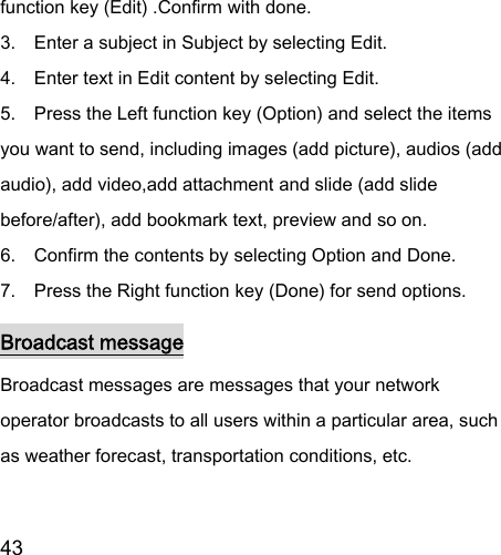  43  function key (Edit) .Confirm with done. 3.    Enter a subject in Subject by selecting Edit. 4.    Enter text in Edit content by selecting Edit. 5.    Press the Left function key (Option) and select the items you want to send, including images (add picture), audios (add audio), add video,add attachment and slide (add slide before/after), add bookmark text, preview and so on. 6.    Confirm the contents by selecting Option and Done. 7.    Press the Right function key (Done) for send options. Broadcast message Broadcast messages are messages that your network operator broadcasts to all users within a particular area, such as weather forecast, transportation conditions, etc. 