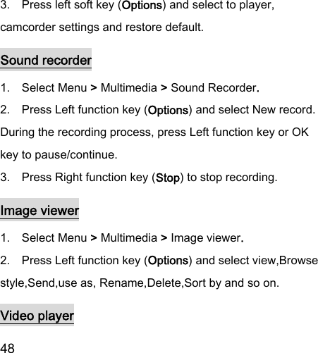  48  3.    Press left soft key (Options) and select to player, camcorder settings and restore default. Sound recorder 1.    Select Menu &gt; Multimedia &gt; Sound Recorder. 2.    Press Left function key (Options) and select New record. During the recording process, press Left function key or OK key to pause/continue. 3.    Press Right function key (Stop) to stop recording. Image viewer 1.    Select Menu &gt; Multimedia &gt; Image viewer. 2.    Press Left function key (Options) and select view,Browse style,Send,use as, Rename,Delete,Sort by and so on. Video player 