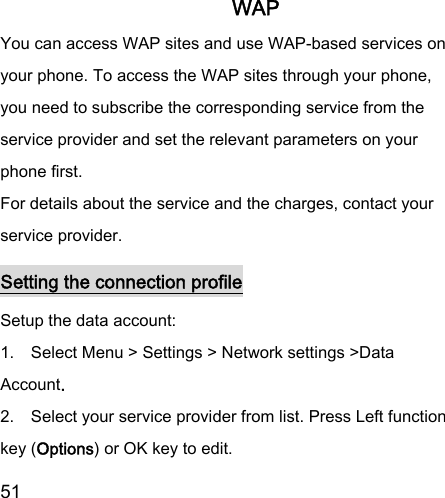  51  WAP You can access WAP sites and use WAP-based services on your phone. To access the WAP sites through your phone, you need to subscribe the corresponding service from the service provider and set the relevant parameters on your phone first. For details about the service and the charges, contact your service provider. Setting the connection profile Setup the data account:   1.    Select Menu &gt; Settings &gt; Network settings &gt;Data Account.   2.    Select your service provider from list. Press Left function key (Options) or OK key to edit.   