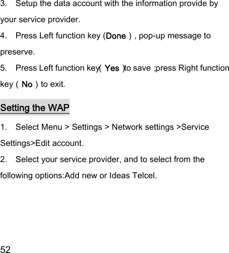  52  3.    Setup the data account with the information provide by your service provider. 4.    Press Left function key (Done）, pop-up message to preserve. 5.    Press Left function key（Yes）to save；press Right function key（No）to exit. Setting the WAP 1.    Select Menu &gt; Settings &gt; Network settings &gt;Service Settings&gt;Edit account. 2.    Select your service provider, and to select from the following options:Add new or Ideas Telcel. 