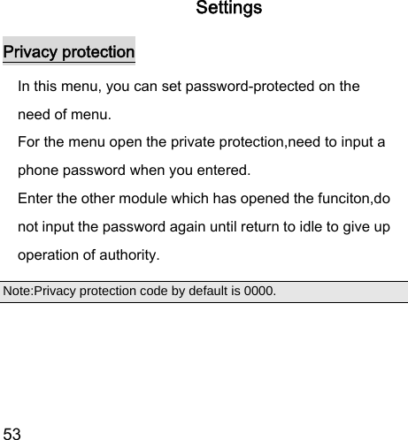  53  Settings Privacy protection In this menu, you can set password-protected on the need of menu.   For the menu open the private protection,need to input a phone password when you entered. Enter the other module which has opened the funciton,do not input the password again until return to idle to give up operation of authority. Note:Privacy protection code by default is 0000.  