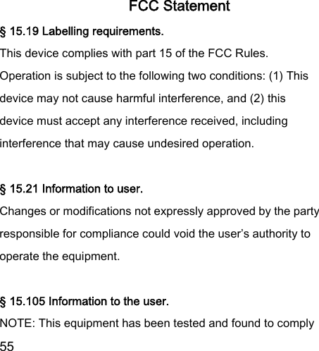  55  FCC Statement § 15.19 Labelling requirements. This device complies with part 15 of the FCC Rules. Operation is subject to the following two conditions: (1) This device may not cause harmful interference, and (2) this device must accept any interference received, including interference that may cause undesired operation.  § 15.21 Information to user. Changes or modifications not expressly approved by the party responsible for compliance could void the user’s authority to operate the equipment.  § 15.105 Information to the user. NOTE: This equipment has been tested and found to comply 