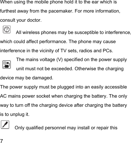  7  When using the mobile phone hold it to the ear which is furthest away from the pacemaker. For more information, consult your doctor.        All wireless phones may be susceptible to interference, which could affect performance. The phone may cause interference in the vicinity of TV sets, radios and PCs. The mains voltage (V) specified on the power supply unit must not be exceeded. Otherwise the charging device may be damaged. The power supply must be plugged into an easily accessible AC mains power socket when charging the battery. The only way to turn off the charging device after charging the battery is to unplug it.     Only qualified personnel may install or repair this 