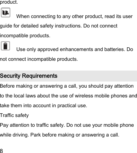  8  product.       When connecting to any other product, read its user guide for detailed safety instructions. Do not connect incompatible products.       Use only approved enhancements and batteries. Do not connect incompatible products.   Security Requirements Before making or answering a call, you should pay attention to the local laws about the use of wireless mobile phones and take them into account in practical use. Traffic safety Pay attention to traffic safety. Do not use your mobile phone while driving. Park before making or answering a call. 
