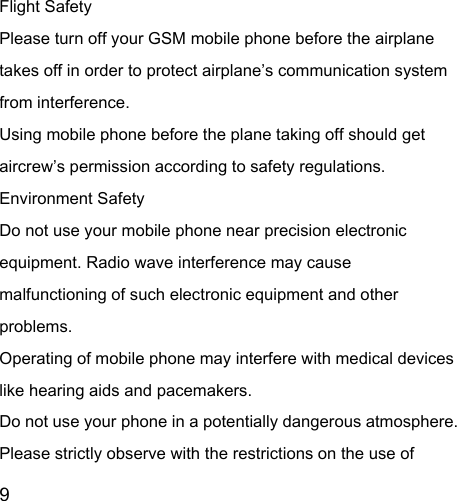  9  Flight Safety Please turn off your GSM mobile phone before the airplane takes off in order to protect airplane’s communication system from interference.   Using mobile phone before the plane taking off should get aircrew’s permission according to safety regulations. Environment Safety Do not use your mobile phone near precision electronic equipment. Radio wave interference may cause malfunctioning of such electronic equipment and other problems.   Operating of mobile phone may interfere with medical devices like hearing aids and pacemakers. Do not use your phone in a potentially dangerous atmosphere. Please strictly observe with the restrictions on the use of 