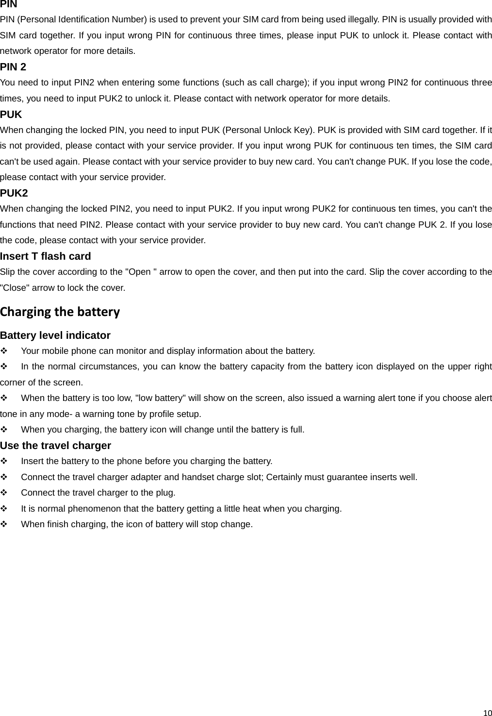 10 PIN PIN (Personal Identification Number) is used to prevent your SIM card from being used illegally. PIN is usually provided with SIM card together. If you input wrong PIN for continuous three times, please input PUK to unlock it. Please contact with network operator for more details. PIN 2 You need to input PIN2 when entering some functions (such as call charge); if you input wrong PIN2 for continuous three times, you need to input PUK2 to unlock it. Please contact with network operator for more details. PUK When changing the locked PIN, you need to input PUK (Personal Unlock Key). PUK is provided with SIM card together. If it is not provided, please contact with your service provider. If you input wrong PUK for continuous ten times, the SIM card can&apos;t be used again. Please contact with your service provider to buy new card. You can&apos;t change PUK. If you lose the code, please contact with your service provider. PUK2 When changing the locked PIN2, you need to input PUK2. If you input wrong PUK2 for continuous ten times, you can&apos;t the functions that need PIN2. Please contact with your service provider to buy new card. You can&apos;t change PUK 2. If you lose the code, please contact with your service provider. Insert T flash card Slip the cover according to the &quot;Open &quot; arrow to open the cover, and then put into the card. Slip the cover according to the &quot;Close&quot; arrow to lock the cover. ChargingthebatteryBattery level indicator   Your mobile phone can monitor and display information about the battery.   In the normal circumstances, you can know the battery capacity from the battery icon displayed on the upper right corner of the screen.   When the battery is too low, &quot;low battery&quot; will show on the screen, also issued a warning alert tone if you choose alert tone in any mode- a warning tone by profile setup.   When you charging, the battery icon will change until the battery is full. Use the travel charger   Insert the battery to the phone before you charging the battery.   Connect the travel charger adapter and handset charge slot; Certainly must guarantee inserts well.   Connect the travel charger to the plug.   It is normal phenomenon that the battery getting a little heat when you charging.   When finish charging, the icon of battery will stop change. 