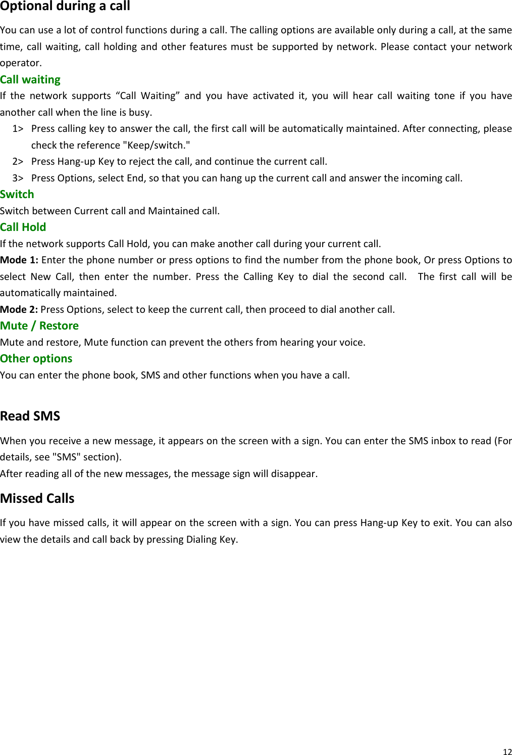12OptionalduringacallYoucanusealotofcontrolfunctionsduringacall.Thecallingoptionsareavailableonlyduringacall,atthesametime,callwaiting,callholdingandotherfeaturesmustbesupportedbynetwork.Pleasecontactyournetworkoperator.CallwaitingIfthenetworksupports“CallWaiting”andyouhaveactivatedit,youwillhearcallwaitingtoneifyouhaveanothercallwhenthelineisbusy.1&gt; Presscallingkeytoanswerthecall,thefirstcallwillbeautomaticallymaintained.Afterconnecting,pleasecheckthereference&quot;Keep/switch.&quot;2&gt; PressHang‐upKeytorejectthecall,andcontinuethecurrentcall.3&gt; PressOptions,selectEnd,sothatyoucanhangupthecurrentcallandanswertheincomingcall.SwitchSwitchbetweenCurrentcallandMaintainedcall.CallHoldIfthenetworksupportsCallHold,youcanmakeanothercallduringyourcurrentcall.Mode1:Enterthephonenumberorpressoptionstofindthenumberfromthephonebook,OrpressOptionstoselectNewCall,thenenterthenumber.PresstheCallingKeytodialthesecondcall.Thefirstcallwillbeautomaticallymaintained.Mode2:PressOptions,selecttokeepthecurrentcall,thenproceedtodialanothercall.Mute/RestoreMuteandrestore,Mutefunctioncanpreventtheothersfromhearingyourvoice.OtheroptionsYoucanenterthephonebook,SMSandotherfunctionswhenyouhaveacall.ReadSMSWhenyoureceiveanewmessage,itappearsonthescreenwithasign.YoucanentertheSMSinboxtoread(Fordetails,see&quot;SMS&quot;section).Afterreadingallofthenewmessages,themessagesignwilldisappear.MissedCallsIfyouhavemissedcalls,itwillappearonthescreenwithasign.YoucanpressHang‐upKeytoexit.YoucanalsoviewthedetailsandcallbackbypressingDialingKey. 