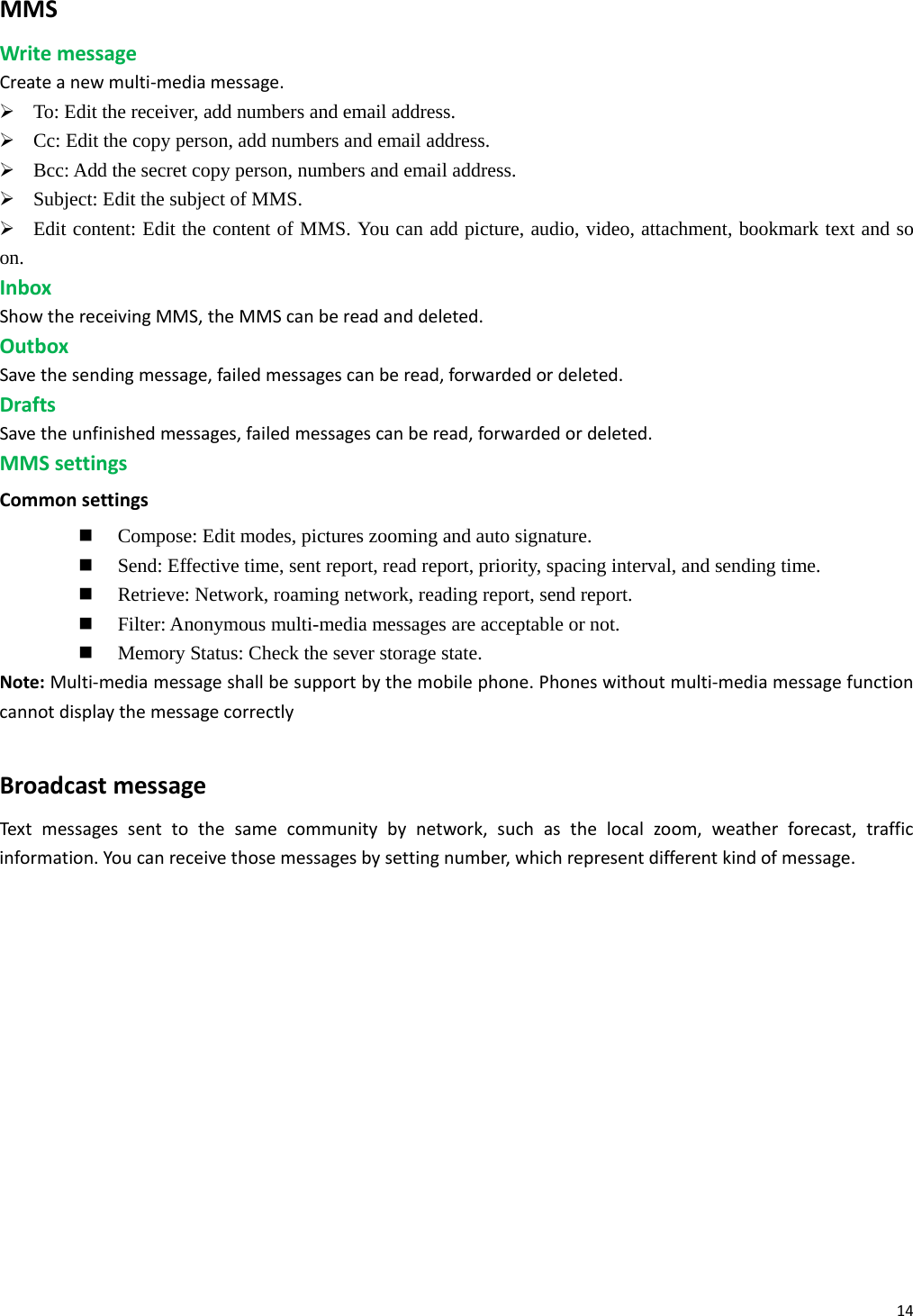 14MMSWritemessageCreateanewmulti‐mediamessage.¾ To: Edit the receiver, add numbers and email address. ¾ Cc: Edit the copy person, add numbers and email address. ¾ Bcc: Add the secret copy person, numbers and email address. ¾ Subject: Edit the subject of MMS. ¾ Edit content: Edit the content of MMS. You can add picture, audio, video, attachment, bookmark text and so on. InboxShowthereceivingMMS,theMMScanbereadanddeleted.OutboxSavethesendingmessage,failedmessagescanberead,forwardedordeleted.DraftsSavetheunfinishedmessages,failedmessagescanberead,forwardedordeleted.MMSsettingsCommonsettings Compose: Edit modes, pictures zooming and auto signature.  Send: Effective time, sent report, read report, priority, spacing interval, and sending time.  Retrieve: Network, roaming network, reading report, send report.  Filter: Anonymous multi-media messages are acceptable or not.  Memory Status: Check the sever storage state. Note:Multi‐mediamessageshallbesupportbythemobilephone.Phoneswithoutmulti‐mediamessagefunctioncannotdisplaythemessagecorrectlyBroadcastmessageTex tmessagessenttothesamecommunitybynetwork,suchasthelocalzoom,weatherforecast,trafficinformation.Youcanreceivethosemessagesbysettingnumber,whichrepresentdifferentkindofmessage. 