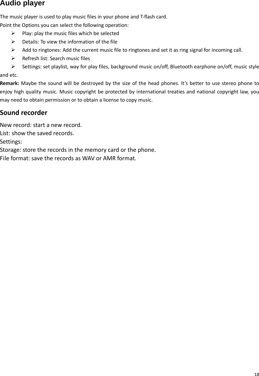 18Audio player ThemusicplayerisusedtoplaymusicfilesinyourphoneandT‐flashcard.PointtheOptionsyoucanselectthefollowingoperation:¾ Play:playthemusicfileswhichbeselected¾ Details:Toviewtheinformationofthefile¾ Addtoringtones:Addthecurrentmusicfiletoringtonesandsetitasringsignalforincomingcall.¾ Refreshlist:Searchmusicfiles¾ Settings:setplaylist,wayforplayfiles,backgroundmusicon/off,Bluetoothearphoneon/off,musicstyleandetc.Remark:Maybethesoundwillbedestroyedbythesizeoftheheadphones.It’sbettertousestereophonetoenjoyhighqualitymusic.Musiccopyrightbeprotectedbyinternationaltreatiesandnationalcopyrightlaw,youmayneedtoobtainpermissionortoobtainalicensetocopymusic.SoundrecorderNewrecord:startanewrecord.List:showthesavedrecords.Settings:Storage:storetherecordsinthememorycardorthephone.Fileformat:savetherecordsasWAVorAMRformat.     