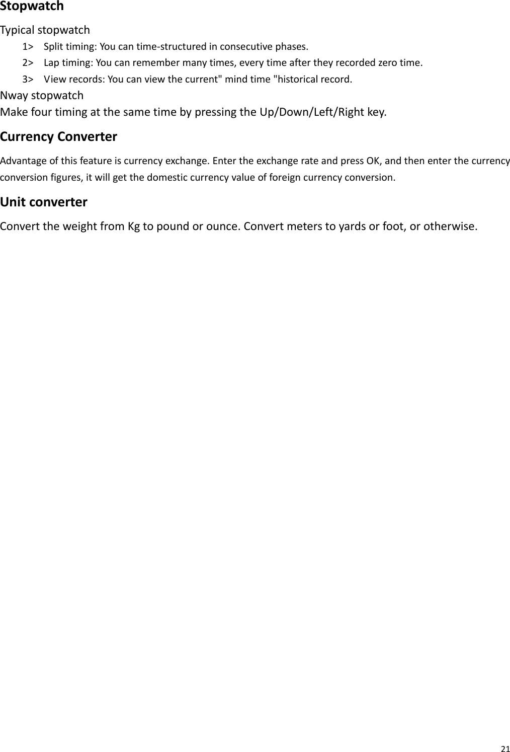 21StopwatchTypicalstopwatch1&gt; Splittiming:Youcantime‐structuredinconsecutivephases.2&gt; Laptiming:Youcanremembermanytimes,everytimeaftertheyrecordedzerotime.3&gt; Viewrecords:Youcanviewthecurrent&quot;mindtime&quot;historicalrecord.NwaystopwatchMakefourtimingatthesametimebypressingtheUp/Down/Left/Rightkey.CurrencyConverterAdvantageofthisfeatureiscurrencyexchange.EntertheexchangerateandpressOK,andthenenterthecurrencyconversionfigures,itwillgetthedomesticcurrencyvalueofforeigncurrencyconversion.UnitconverterConverttheweightfromKgtopoundorounce.Convertmeterstoyardsorfoot,orotherwise.        