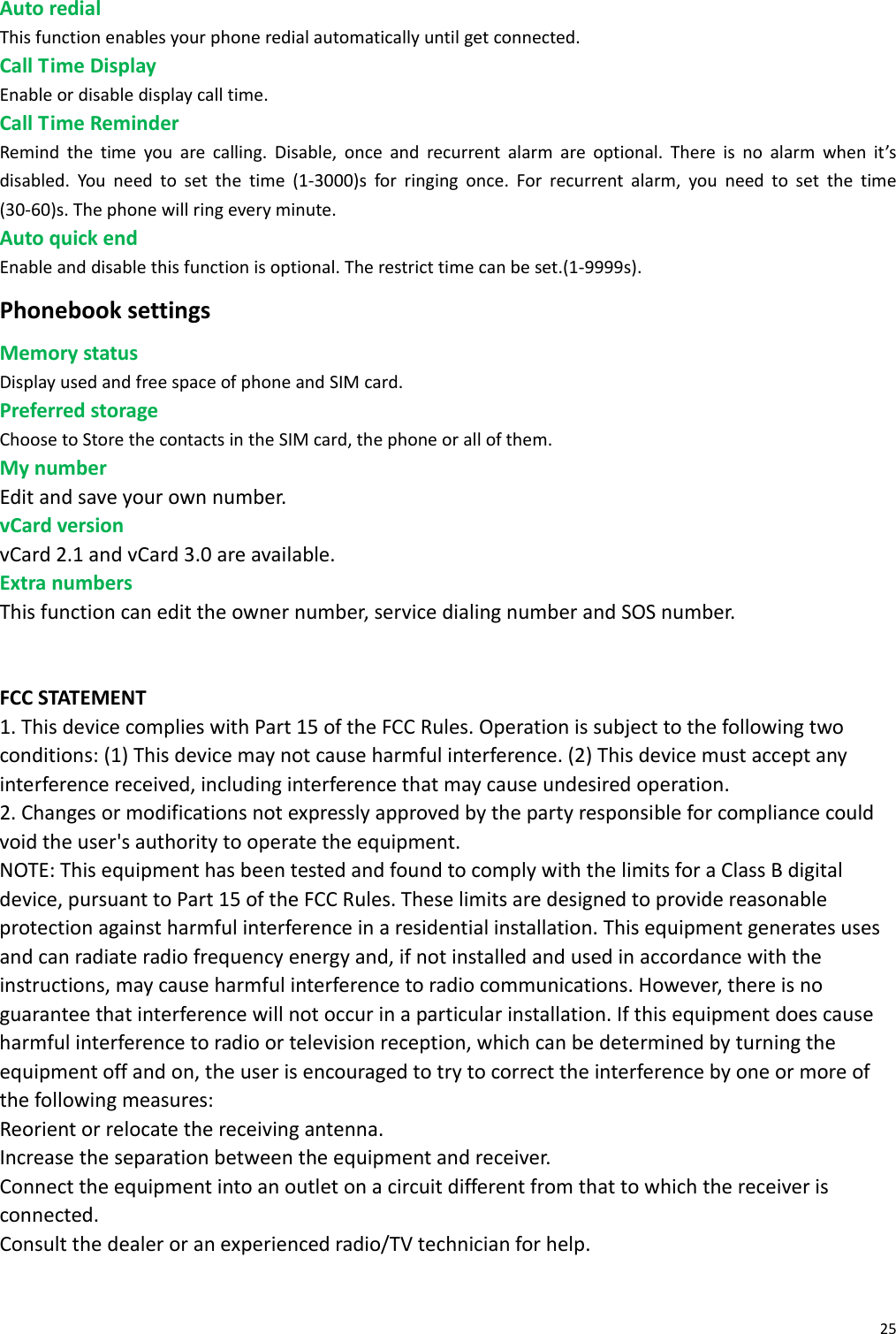 25AutoredialThisfunctionenablesyourphoneredialautomaticallyuntilgetconnected.CallTimeDisplayEnableordisabledisplaycalltime.CallTimeReminderRemindthetimeyouarecalling.Disable,onceandrecurrentalarmareoptional.Thereisnoalarmwhenit’sdisabled.Youneedtosetthetime(1‐3000)sforringingonce.Forrecurrentalarm,youneedtosetthetime(30‐60)s.Thephonewillringeveryminute.AutoquickendEnableanddisablethisfunctionisoptional.Therestricttimecanbeset.(1‐9999s).PhonebooksettingsMemorystatusDisplayusedandfreespaceofphoneandSIMcard.PreferredstorageChoosetoStorethecontactsintheSIMcard,thephoneorallofthem.MynumberEditandsaveyourownnumber.vCardversionvCard2.1andvCard3.0areavailable.ExtranumbersThisfunctioncanedittheownernumber,servicedialingnumberandSOSnumber.FCCSTATEMENT1.ThisdevicecomplieswithPart15oftheFCCRules.Operationissubjecttothefollowingtwoconditions:(1)Thisdevicemaynotcauseharmfulinterference.(2)Thisdevicemustacceptanyinterferencereceived,includinginterferencethatmaycauseundesiredoperation.2.Changesormodificationsnotexpresslyapprovedbythepartyresponsibleforcompliancecouldvoidtheuser&apos;sauthoritytooperatetheequipment.NOTE:ThisequipmenthasbeentestedandfoundtocomplywiththelimitsforaClassBdigitaldevice,pursuanttoPart15oftheFCCRules.Theselimitsaredesignedtoprovidereasonableprotectionagainstharmfulinterferenceinaresidentialinstallation.Thisequipmentgeneratesusesandcanradiateradiofrequencyenergyand,ifnotinstalledandusedinaccordancewiththeinstructions,maycauseharmfulinterferencetoradiocommunications.However,thereisnoguaranteethatinterferencewillnotoccurinaparticularinstallation.Ifthisequipmentdoescauseharmfulinterferencetoradioortelevisionreception,whichcanbedeterminedbyturningtheequipmentoffandon,theuserisencouragedtotrytocorrecttheinterferencebyoneormoreofthefollowingmeasures:Reorientorrelocatethereceivingantenna.Increasetheseparationbetweentheequipmentandreceiver.Connecttheequipmentintoanoutletonacircuitdifferentfromthattowhichthereceiverisconnected.Consultthedealeroranexperiencedradio/TVtechnicianforhelp.