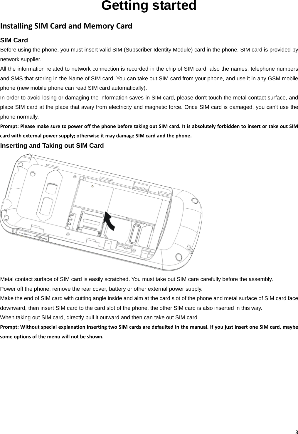 8Getting started InstallingSIMCardandMemoryCardSIM CardBefore using the phone, you must insert valid SIM (Subscriber Identity Module) card in the phone. SIM card is provided by network supplier. All the information related to network connection is recorded in the chip of SIM card, also the names, telephone numbers and SMS that storing in the Name of SIM card. You can take out SIM card from your phone, and use it in any GSM mobile phone (new mobile phone can read SIM card automatically). In order to avoid losing or damaging the information saves in SIM card, please don&apos;t touch the metal contact surface, and place SIM card at the place that away from electricity and magnetic force. Once SIM card is damaged, you can&apos;t use the phone normally. Prompt:PleasemakesuretopoweroffthephonebeforetakingoutSIMcard.ItisabsolutelyforbiddentoinsertortakeoutSIMcardwithexternalpowersupply;otherwiseitmaydamageSIMcardandthephone.Inserting and Taking out SIM Card Metal contact surface of SIM card is easily scratched. You must take out SIM care carefully before the assembly. Power off the phone, remove the rear cover, battery or other external power supply. Make the end of SIM card with cutting angle inside and aim at the card slot of the phone and metal surface of SIM card face downward, then insert SIM card to the card slot of the phone, the other SIM card is also inserted in this way.   When taking out SIM card, directly pull it outward and then can take out SIM card. Prompt:WithoutspecialexplanationinsertingtwoSIMcardsaredefaultedinthemanual.IfyoujustinsertoneSIMcard,maybesomeoptionsofthemenuwillnotbeshown.