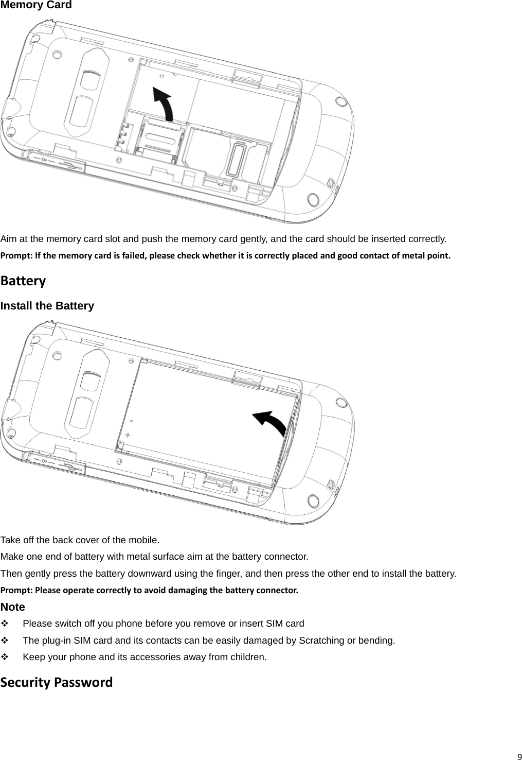 9Memory Card Aim at the memory card slot and push the memory card gently, and the card should be inserted correctly. Prompt:Ifthememorycardisfailed,pleasecheckwhetheritiscorrectlyplacedandgoodcontactofmetalpoint.BatteryInstall the BatteryTake off the back cover of the mobile. Make one end of battery with metal surface aim at the battery connector. Then gently press the battery downward using the finger, and then press the other end to install the battery. Prompt:Pleaseoperatecorrectlytoavoiddamagingthebatteryconnector.Note   Please switch off you phone before you remove or insert SIM card   The plug-in SIM card and its contacts can be easily damaged by Scratching or bending.   Keep your phone and its accessories away from children. SecurityPassword