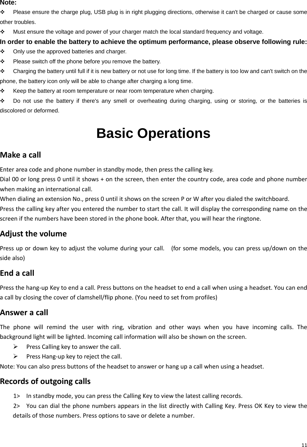 11 Note:   Please ensure the charge plug, USB plug is in right plugging directions, otherwise it can&apos;t be charged or cause some other troubles.   Must ensure the voltage and power of your charger match the local standard frequency and voltage. In order to enable the battery to achieve the optimum performance, please observe following rule:   Only use the approved batteries and charger.   Please switch off the phone before you remove the battery.   Charging the battery until full if it is new battery or not use for long time. If the battery is too low and can&apos;t switch on the phone, the battery icon only will be able to change after charging a long time.   Keep the battery at room temperature or near room temperature when charging.   Do not use the battery if there&apos;s any smell or overheating during charging, using or storing, or the batteries is discolored or deformed. Basic Operations MakeacallEnterareacodeandphonenumberinstandbymode,thenpressthecallingkey.Dial00orlongpress0untilitshows+onthescreen,thenenterthecountrycode,areacodeandphonenumberwhenmakinganinternationalcall.WhendialinganextensionNo.,press0untilitshowsonthescreenPorWafteryoudialedtheswitchboard.Pressthecallingkeyafteryouenteredthenumbertostartthecall.Itwilldisplaythecorrespondingnameonthescreenifthenumbershavebeenstoredinthephonebook.Afterthat,youwillheartheringtone.AdjustthevolumePressupordownkeytoadjustthevolumeduringyourcall.(forsomemodels,youcanpressup/downonthesidealso)EndacallPressthehang‐upKeytoendacall.Pressbuttonsontheheadsettoendacallwhenusingaheadset.Youcanendacallbyclosingthecoverofclamshell/flipphone.(Youneedtosetfromprofiles)AnsweracallThephonewillremindtheuserwithring,vibrationandotherwayswhenyouhaveincomingcalls.Thebackgroundlightwillbelighted.Incomingcallinformationwillalsobeshownonthescreen.¾ PressCallingkeytoanswerthecall.¾ PressHang‐upkeytorejectthecall.Note:Youcanalsopressbuttonsoftheheadsettoanswerorhangupacallwhenusingaheadset.Recordsofoutgoingcalls1&gt; Instandbymode,youcanpresstheCallingKeytoviewthelatestcallingrecords.2&gt; YoucandialthephonenumbersappearsinthelistdirectlywithCallingKey.PressOKKeytoviewthedetailsofthosenumbers.Pressoptionstosaveordeleteanumber.