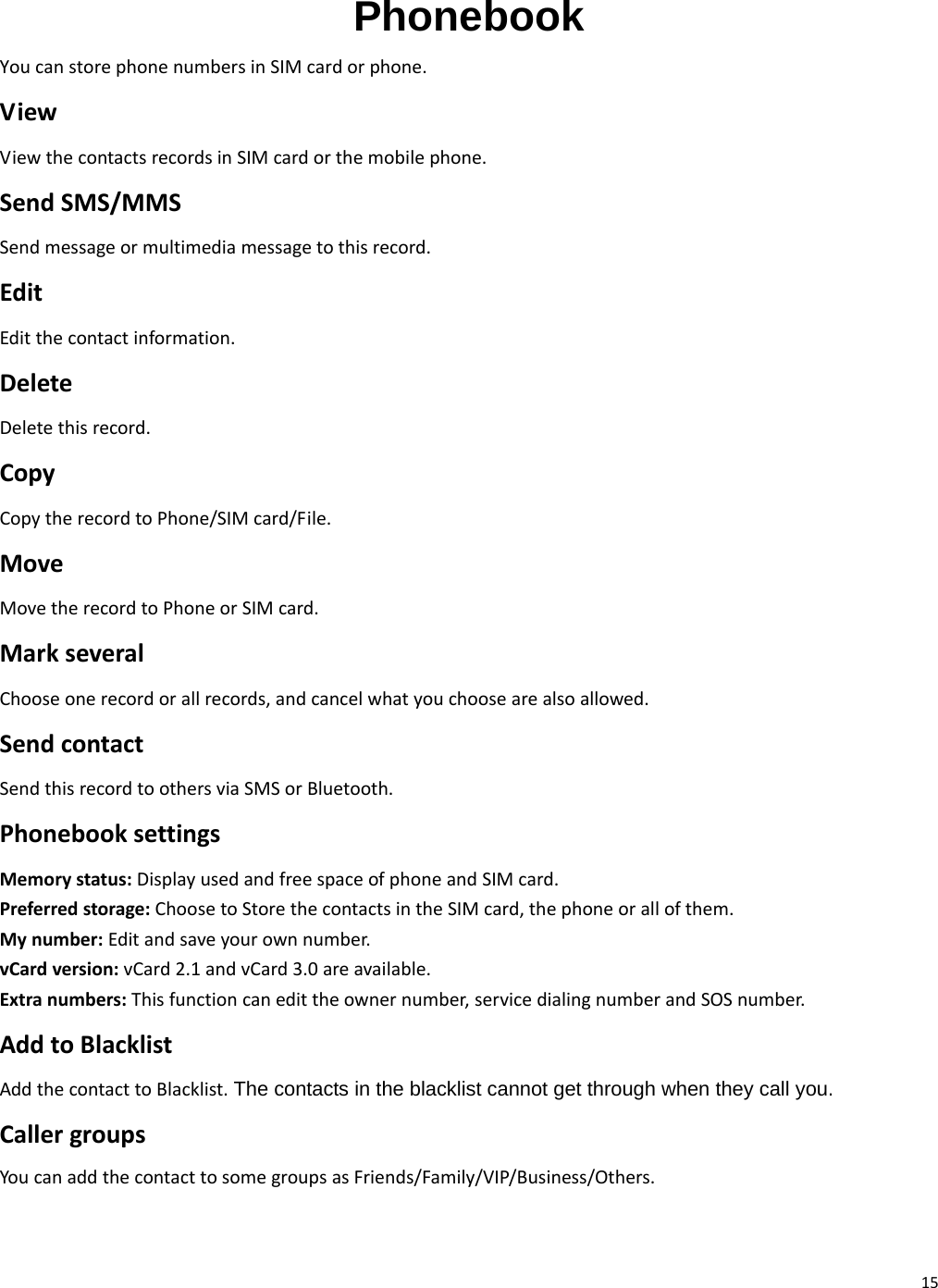 15 Phonebook YoucanstorephonenumbersinSIMcardorphone.ViewViewthecontactsrecordsinSIMcardorthemobilephone.SendSMS/MMSSendmessageormultimediamessagetothisrecord.EditEditthecontactinformation.DeleteDeletethisrecord.CopyCopytherecordtoPhone/SIMcard/File.MoveMovetherecordtoPhoneorSIMcard.MarkseveralChooseonerecordorallrecords,andcancelwhatyouchoosearealsoallowed.SendcontactSendthisrecordtoothersviaSMSorBluetooth.PhonebooksettingsMemorystatus:DisplayusedandfreespaceofphoneandSIMcard.Preferredstorage:ChoosetoStorethecontactsintheSIMcard,thephoneorallofthem.Mynumber:Editandsaveyourownnumber.vCardversion:vCard2.1andvCard3.0areavailable.Extranumbers:Thisfunctioncanedittheownernumber,servicedialingnumberandSOSnumber.AddtoBlacklistAddthecontacttoBlacklist. The contacts in the blacklist cannot get through when they call you.CallergroupsYoucanaddthecontacttosomegroupsasFriends/Family/VIP/Business/Others.