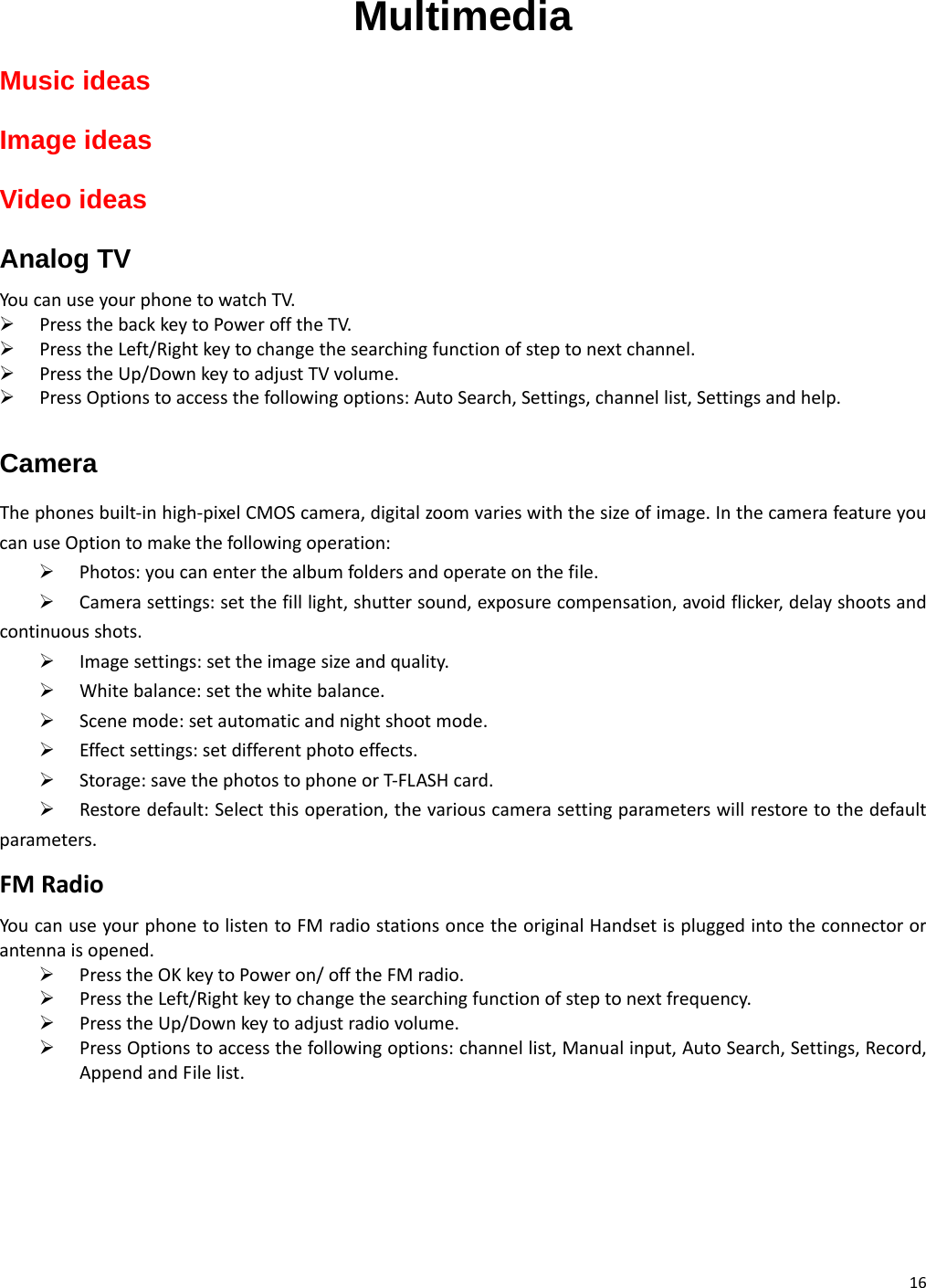 16 Multimedia Music ideas Image ideas Video ideas Analog TV YoucanuseyourphonetowatchTV.¾ PressthebackkeytoPowerofftheTV.¾ PresstheLeft/Rightkeytochangethesearchingfunctionofsteptonextchannel.¾ PresstheUp/DownkeytoadjustTVvolume.¾ PressOptionstoaccessthefollowingoptions:AutoSearch,Settings,channellist,Settingsandhelp.Camera Thephonesbuilt‐inhigh‐pixelCMOScamera,digitalzoomvarieswiththesizeofimage.InthecamerafeatureyoucanuseOptiontomakethefollowingoperation:¾ Photos:youcanenterthealbumfoldersandoperateonthefile.¾ Camerasettings:setthefilllight,shuttersound,exposurecompensation,avoidflicker,delayshootsandcontinuousshots.¾ Imagesettings:settheimagesizeandquality.¾ Whitebalance:setthewhitebalance.¾ Scenemode:setautomaticandnightshootmode.¾ Effectsettings:setdifferentphotoeffects.¾ Storage:savethephotostophoneorT‐FLASHcard.¾ Restoredefault:Selectthisoperation,thevariouscamerasettingparameterswillrestoretothedefaultparameters.FMRadioYoucanuseyourphonetolistentoFMradiostationsoncetheoriginalHandsetispluggedintotheconnectororantennaisopened.¾ PresstheOKkeytoPoweron/offtheFMradio.¾ PresstheLeft/Rightkeytochangethesearchingfunctionofsteptonextfrequency.¾ PresstheUp/Downkeytoadjustradiovolume.¾ PressOptionstoaccessthefollowingoptions:channellist,Manualinput,AutoSearch,Settings,Record,AppendandFilelist.