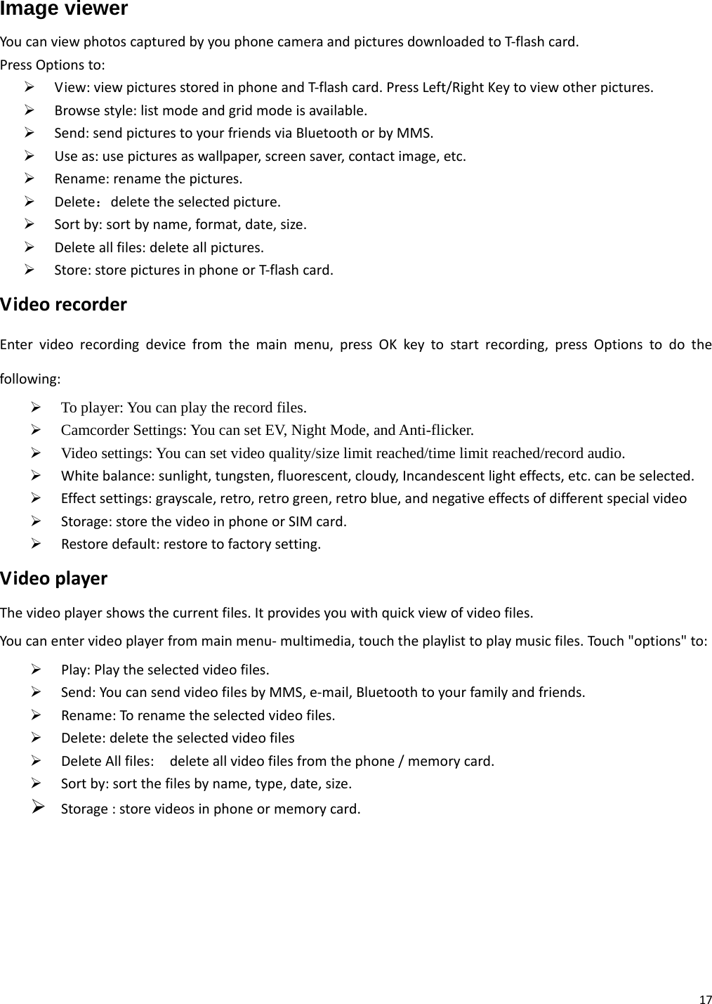 17 Image viewer YoucanviewphotoscapturedbyyouphonecameraandpicturesdownloadedtoT‐flashcard.PressOptionsto:¾ View:viewpicturesstoredinphoneandT‐flashcard.PressLeft/RightKeytoviewotherpictures.¾ Browsestyle:listmodeandgridmodeisavailable.¾ Send:sendpicturestoyourfriendsviaBluetoothorbyMMS.¾ Useas:usepicturesaswallpaper,screensaver,contactimage,etc.¾ Rename:renamethepictures.¾ Delete：deletetheselectedpicture.¾ Sortby:sortbyname,format,date,size.¾ Deleteallfiles:deleteallpictures.¾ Store:storepicturesinphoneorT‐flashcard.VideorecorderEntervideorecordingdevicefromthemainmenu,pressOKkeytostartrecording,pressOptionstodothefollowing:¾ To player: You can play the record files. ¾ Camcorder Settings: You can set EV, Night Mode, and Anti-flicker. ¾ Video settings: You can set video quality/size limit reached/time limit reached/record audio. ¾ Whitebalance:sunlight,tungsten,fluorescent,cloudy,Incandescentlighteffects,etc.canbeselected.¾ Effectsettings:grayscale,retro,retrogreen,retroblue,andnegativeeffectsofdifferentspecialvideo¾ Storage:storethevideoinphoneorSIMcard.¾ Restoredefault:restoretofactorysetting.VideoplayerThevideoplayershowsthecurrentfiles.Itprovidesyouwithquickviewofvideofiles.Youcanentervideoplayerfrommainmenu‐multimedia,touchtheplaylisttoplaymusicfiles.Touc h&quot;options&quot;to:¾ Play:Playtheselectedvideofiles.¾ Send:YoucansendvideofilesbyMMS,e‐mail,Bluetoothtoyourfamilyandfriends.¾ Rename:Torenametheselectedvideofiles.¾ Delete:deletetheselectedvideofiles¾ DeleteAllfiles:deleteallvideofilesfromthephone/memorycard.¾ Sortby:sortthefilesbyname,type,date,size.¾ Storage:storevideosinphoneormemorycard.