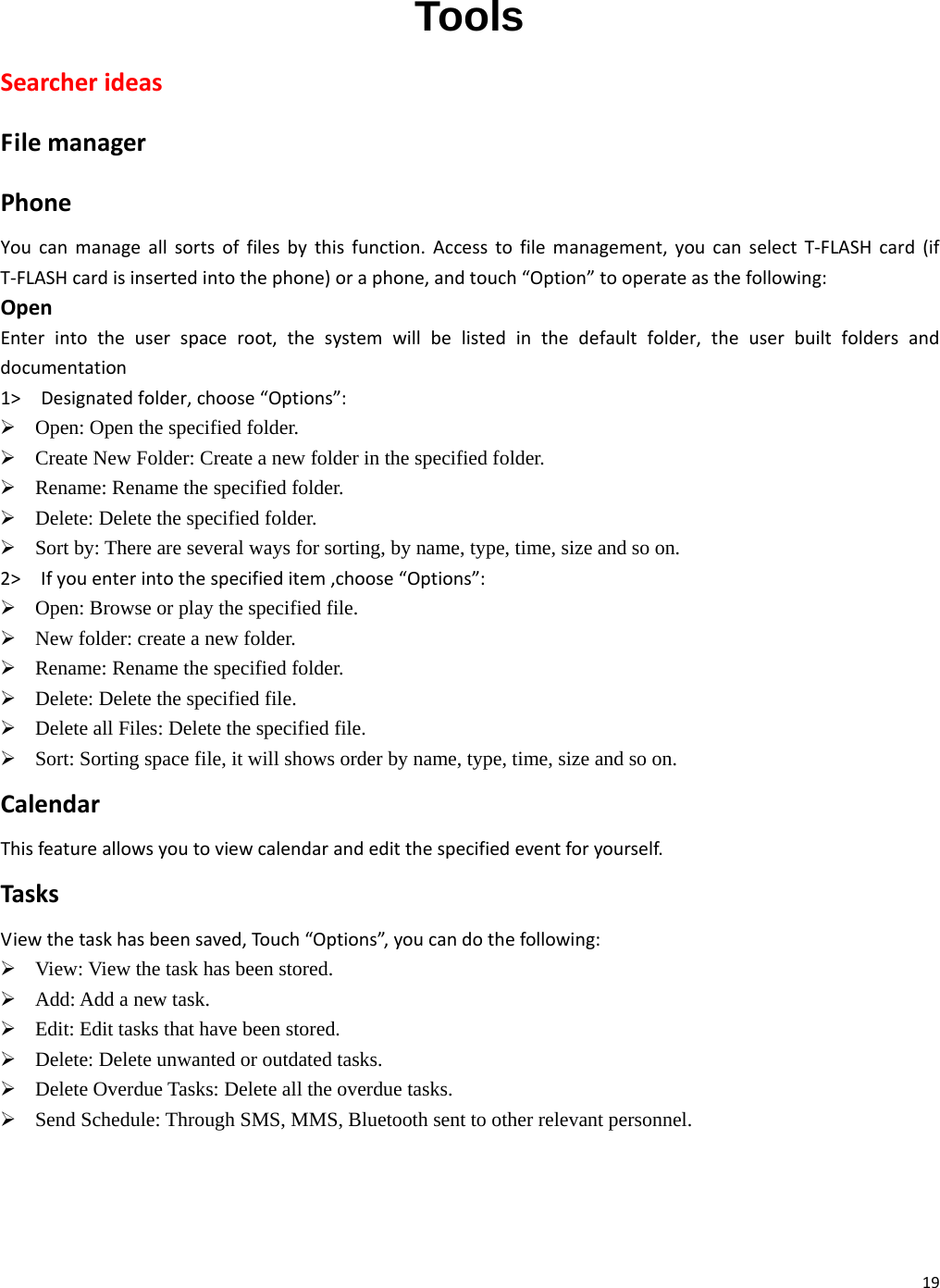 19 Tools SearcherideasFilemanagerPhoneYoucanmanageallsortsoffilesbythisfunction.Accesstofilemanagement,youcanselectT‐FLASHcard(ifT‐FLASHcardisinsertedintothephone)oraphone,andtouch“Option”tooperateasthefollowing:OpenEnterintotheuserspaceroot,thesystemwillbelistedinthedefaultfolder,theuserbuiltfoldersanddocumentation1&gt; Designatedfolder,choose“Options”:¾ Open: Open the specified folder.   ¾ Create New Folder: Create a new folder in the specified folder. ¾ Rename: Rename the specified folder. ¾ Delete: Delete the specified folder.   ¾ Sort by: There are several ways for sorting, by name, type, time, size and so on.   2&gt; Ifyouenterintothespecifieditem,choose“Options”:¾ Open: Browse or play the specified file. ¾ New folder: create a new folder. ¾ Rename: Rename the specified folder. ¾ Delete: Delete the specified file. ¾ Delete all Files: Delete the specified file. ¾ Sort: Sorting space file, it will shows order by name, type, time, size and so on. CalendarThisfeatureallowsyoutoviewcalendarandeditthespecifiedeventforyourself.TasksViewthetaskhasbeensaved,Touch“Options”,youcandothefollowing:¾ View: View the task has been stored. ¾ Add: Add a new task.     ¾ Edit: Edit tasks that have been stored.     ¾ Delete: Delete unwanted or outdated tasks. ¾ Delete Overdue Tasks: Delete all the overdue tasks. ¾ Send Schedule: Through SMS, MMS, Bluetooth sent to other relevant personnel. 