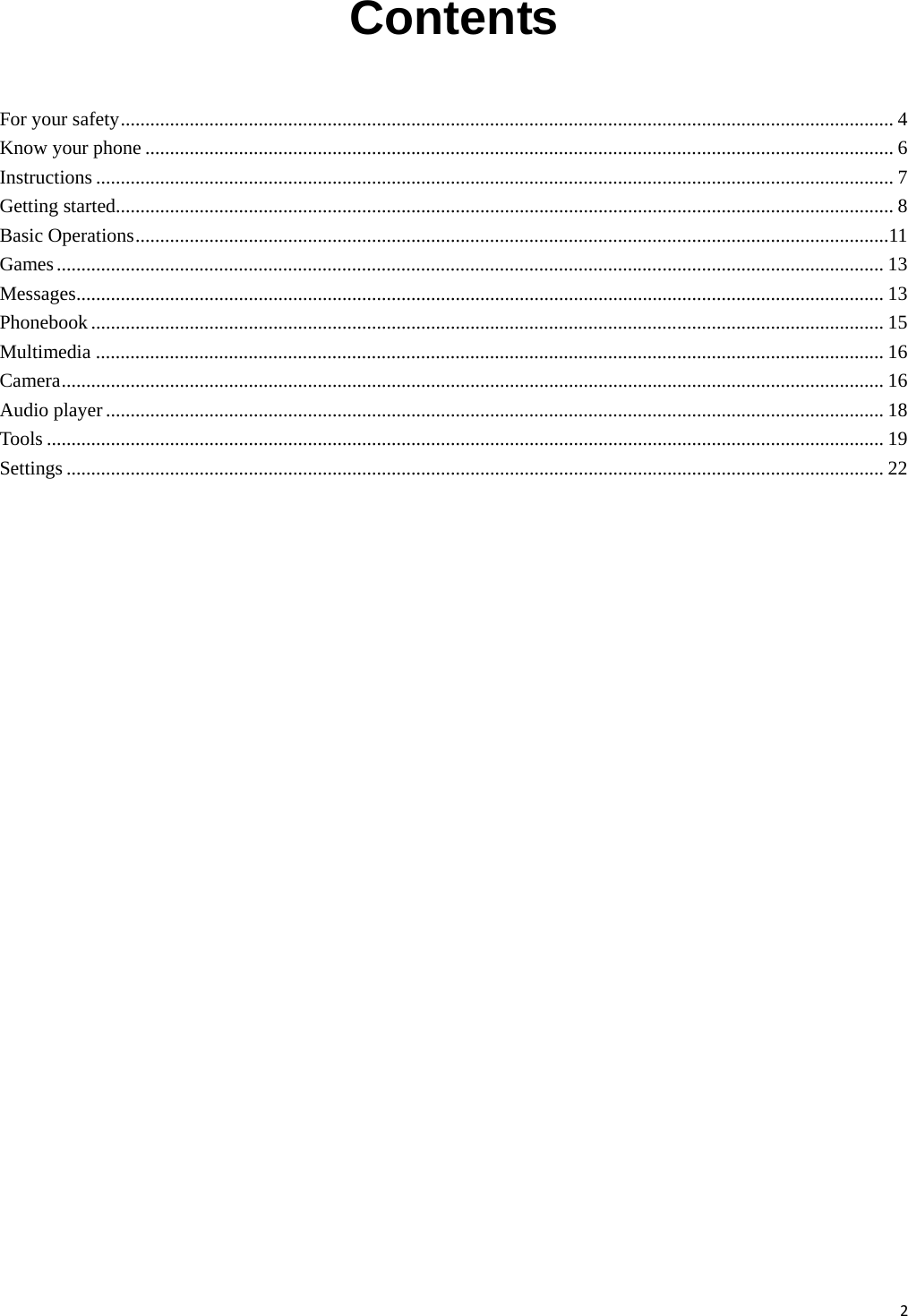2Contents  For your safety............................................................................................................................................................. 4 Know your phone ........................................................................................................................................................ 6 Instructions .................................................................................................................................................................. 7 Getting started.............................................................................................................................................................. 8 Basic Operations.........................................................................................................................................................11 Games........................................................................................................................................................................ 13 Messages.................................................................................................................................................................... 13 Phonebook ................................................................................................................................................................. 15 Multimedia ................................................................................................................................................................ 16 Camera....................................................................................................................................................................... 16 Audio player .............................................................................................................................................................. 18 Tools .......................................................................................................................................................................... 19 Settings ...................................................................................................................................................................... 22       