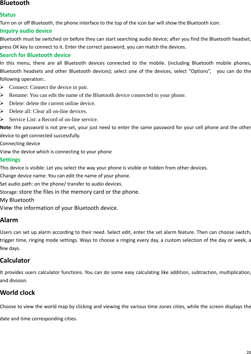 20BluetoothStatusTurnonoroffBluetooth,thephoneinterfacetothetopoftheiconbarwillshowtheBluetoothicon.InquiryaudiodeviceBluetoothmustbeswitchedonbeforetheycanstartsearchingaudiodevice;afteryoufindtheBluetoothheadset,pressOKkeytoconnecttoit.Enterthecorrectpassword,youcanmatchthedevices.SearchforBluetoothdeviceInthismenu,thereareallBluetoothdevicesconnectedtothemobile.(includingBluetoothmobilephones,BluetoothheadsetsandotherBluetoothdevices);selectoneofthedevices,select“Options”,youcandothefollowingoperation:.¾ Connect: Connect the device in pair. ¾ Rename: You can edit the name of the Bluetooth device connected to your phone.     ¾ Delete: delete the current online device.   ¾ Delete all: Clear all on-line devices.   ¾ Service List: a Record of on-line service. Note:thepasswordisnotpre‐set,yourjustneedtoenterthesamepasswordforyourcellphoneandtheotherdevicetogetconnectedsuccessfully.ConnectingdeviceViewthedevicewhichisconnectingtoyourphoneSettingsThisdeviceisvisible:Letyouselectthewayyourphoneisvisibleorhiddenfromotherdevices.Changedevicename:Youcaneditthenameofyourphone.Setaudiopath:onthephone/transfertoaudiodevices.Storage:storethefilesinthememorycardorthephone.MyBluetoothViewtheinformationofyourBluetoothdevice.AlarmUserscansetupalarmaccordingtotheirneed.Selectedit,enterthesetalarmfeature.Thencanchooseswitch,triggertime,ringingmodesettings.Waystochoosearingingeveryday,acustomselectionofthedayorweek,afewdays.CalculatorItprovidesuserscalculatorfunctions.Youcandosomeeasycalculatinglikeaddition,subtraction,multiplication,anddivision.WorldclockChoosetoviewtheworldmapbyclickingandviewingthevarioustimezonescities,whilethescreendisplaysthedateandtimecorrespondingcities.