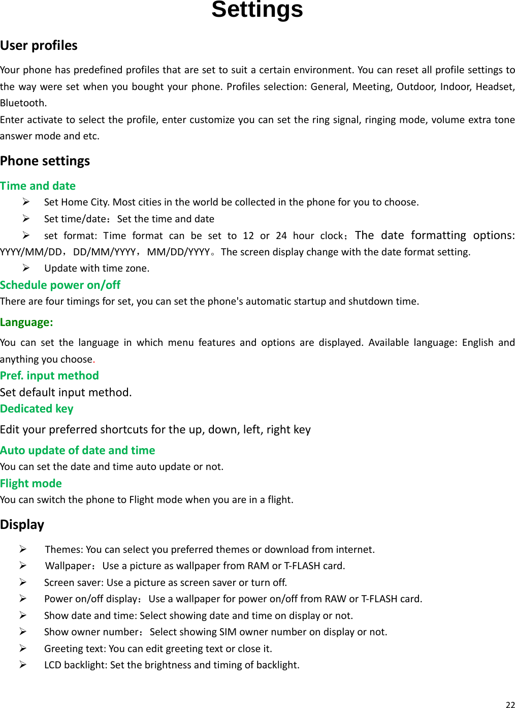 22 Settings UserprofilesYourphonehaspredefinedprofilesthataresettosuitacertainenvironment.Youcanresetallprofilesettingstothewayweresetwhenyouboughtyourphone.Profilesselection:General,Meeting,Outdoor,Indoor,Headset,Bluetooth.Enteractivatetoselecttheprofile,entercustomizeyoucansettheringsignal,ringingmode,volumeextratoneanswermodeandetc.PhonesettingsTimeanddate¾ SetHomeCity.Mostcitiesintheworldbecollectedinthephoneforyoutochoose.¾ Settime/date：Setthetimeanddate¾ setformat:Timeformatcanbesetto12or24hourclock；Thedateformattingoptions:YYYY/MM/DD，DD/MM/YYYY，MM/DD/YYYY。Thescreendisplaychangewiththedateformatsetting.¾ Updatewithtimezone.Schedulepoweron/offTherearefourtimingsforset,youcansetthephone&apos;sautomaticstartupandshutdowntime.Language:Youcansetthelanguageinwhichmenufeaturesandoptionsaredisplayed.Availablelanguage:Englishandanythingyouchoose.Pref.inputmethodSetdefaultinputmethod.DedicatedkeyEdityourpreferredshortcutsfortheup,down,left,rightkeyAutoupdateofdateandtimeYoucansetthedateandtimeautoupdateornot.FlightmodeYoucanswitchthephonetoFlightmodewhenyouareinaflight.Display¾ Themes:Youcanselectyoupreferredthemesordownloadfrominternet.¾ Wallpaper：UseapictureaswallpaperfromRAMorT‐FLASHcard.¾ Screensaver:Useapictureasscreensaverorturnoff.¾ Poweron/offdisplay：Useawallpaperforpoweron/offfromRAWorT‐FLASHcard.¾ Showdateandtime:Selectshowingdateandtimeondisplayornot.¾ Showownernumber：SelectshowingSIMownernumberondisplayornot.¾ Greetingtext:Youcaneditgreetingtextorcloseit.¾ LCDbacklight:Setthebrightnessandtimingofbacklight.