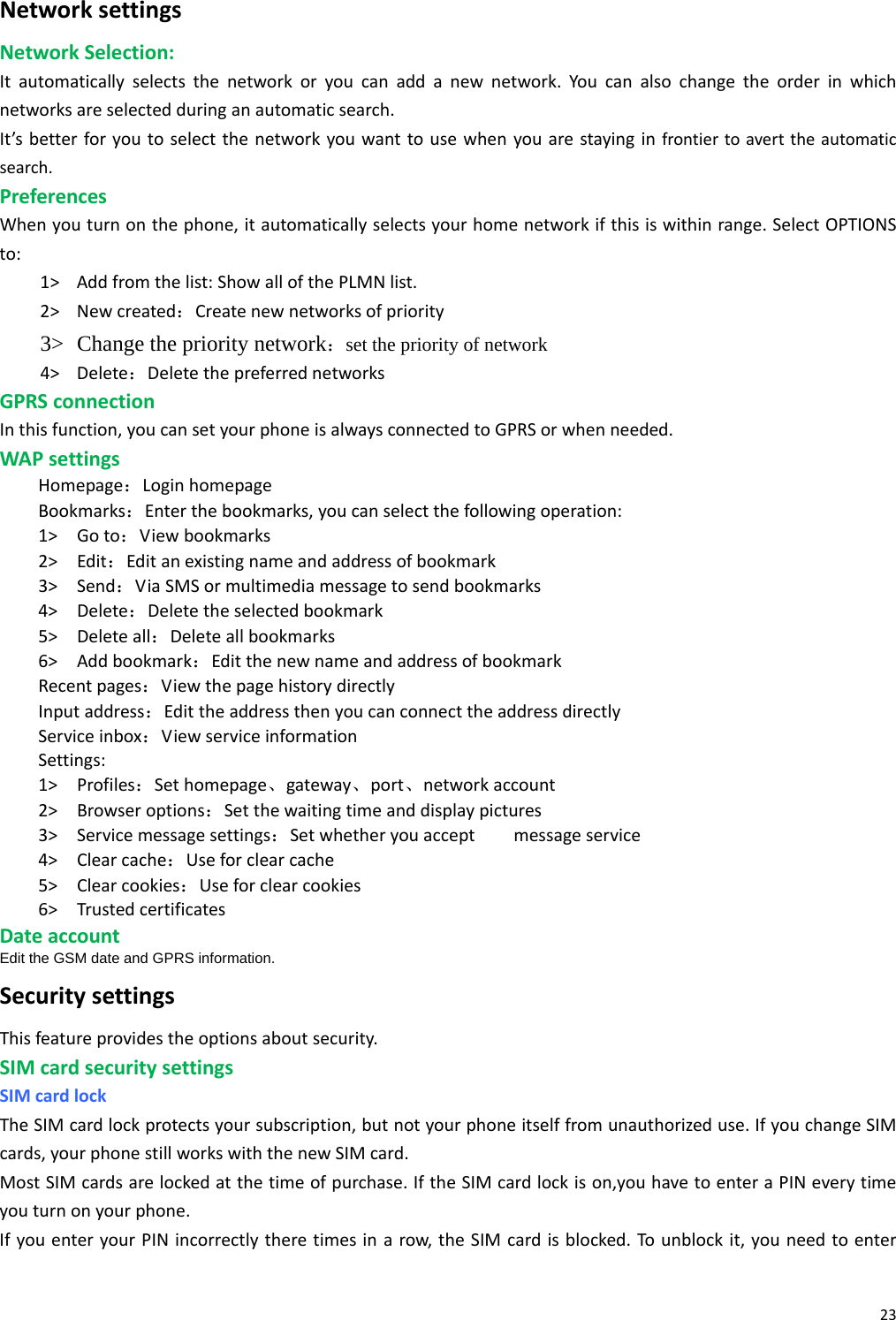 23NetworksettingsNetworkSelection:Itautomaticallyselectsthenetworkoryoucanaddanewnetwork.Youcanalsochangetheorderinwhichnetworksareselectedduringanautomaticsearch.It’sbetterforyoutoselectthenetworkyouwanttousewhenyouarestayinginfrontiertoaverttheautomaticsearch.PreferencesWhenyouturnonthephone,itautomaticallyselectsyourhomenetworkifthisiswithinrange.SelectOPTIONSto:1&gt; Addfromthelist:ShowallofthePLMNlist.2&gt; Newcreated：Createnewnetworksofpriority3&gt; Change the priority network：set the priority of network 4&gt; Delete：DeletethepreferrednetworksGPRSconnectionInthisfunction,youcansetyourphoneisalwaysconnectedtoGPRSorwhenneeded.WAPsettingsHomepage：LoginhomepageBookmarks：Enterthebookmarks,youcanselectthefollowingoperation:1&gt; Goto：Viewbookmarks2&gt; Edit：Editanexistingnameandaddressofbookmark3&gt; Send：ViaSMSormultimediamessagetosendbookmarks4&gt; Delete：Deletetheselectedbookmark5&gt; Deleteall：Deleteallbookmarks6&gt; Addbookmark：EditthenewnameandaddressofbookmarkRecentpages：ViewthepagehistorydirectlyInputaddress：EdittheaddressthenyoucanconnecttheaddressdirectlyServiceinbox：ViewserviceinformationSettings:1&gt; Profiles：Sethomepage、gateway、port、networkaccount2&gt; Browseroptions：Setthewaitingtimeanddisplaypictures3&gt; Servicemessagesettings：Setwhetheryouacceptmessageservice4&gt; Clearcache：Useforclearcache5&gt; Clearcookies：Useforclearcookies6&gt; TrustedcertificatesDateaccountEdit the GSM date and GPRS information. SecuritysettingsThisfeatureprovidestheoptionsaboutsecurity.SIMcardsecuritysettingsSIMcardlockTheSIMcardlockprotectsyoursubscription,butnotyourphoneitselffromunauthorizeduse.IfyouchangeSIMcards,yourphonestillworkswiththenewSIMcard.MostSIMcardsarelockedatthetimeofpurchase.IftheSIMcardlockison,youhavetoenteraPINeverytimeyouturnonyourphone.IfyouenteryourPINincorrectlytheretimesinarow,theSIMcardisblocked.Tounblockit,youneedtoenter