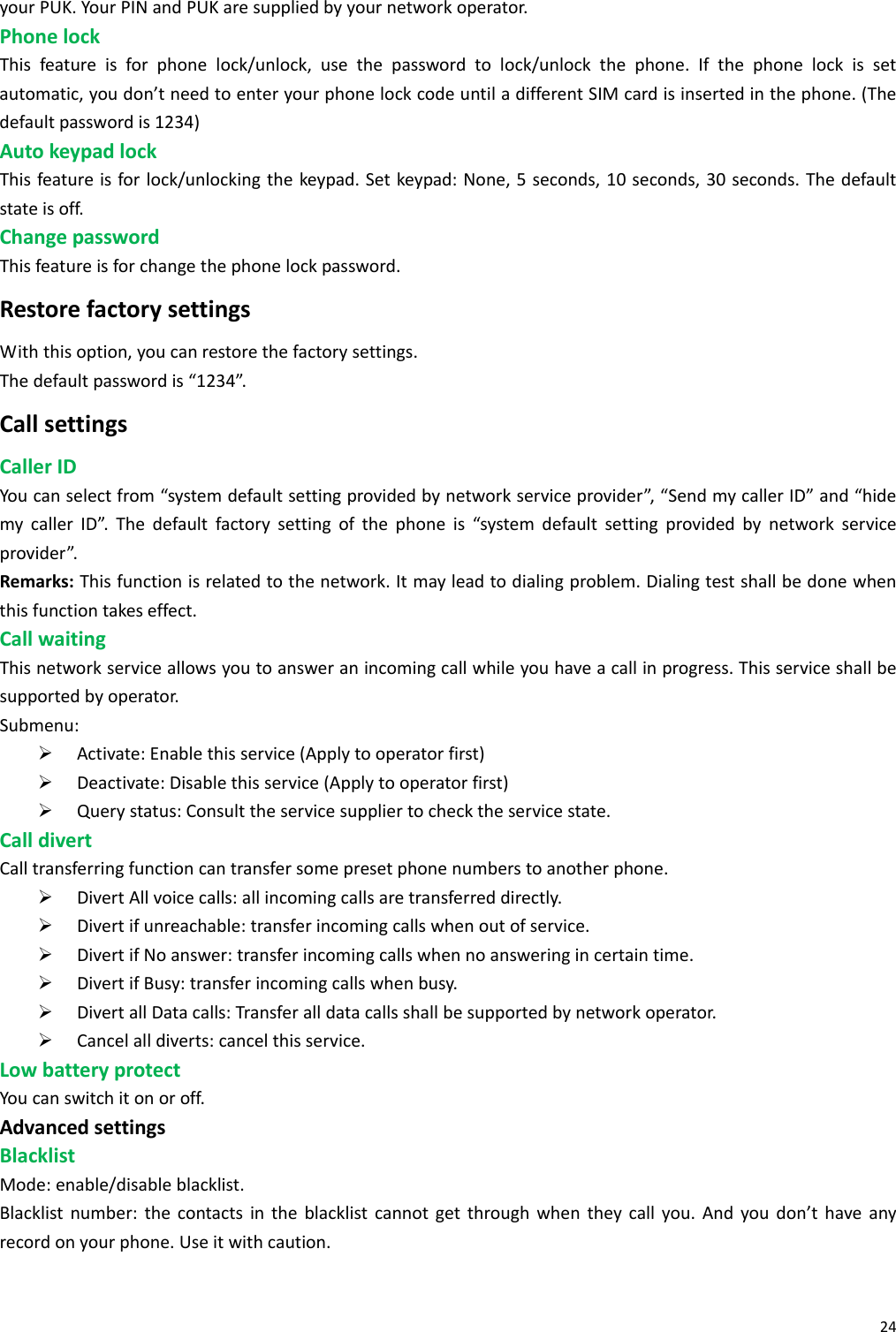 24yourPUK.YourPINandPUKaresuppliedbyyournetworkoperator.PhonelockThisfeatureisforphonelock/unlock,usethepasswordtolock/unlockthephone.Ifthephonelockissetautomatic,youdon’tneedtoenteryourphonelockcodeuntiladifferentSIMcardisinsertedinthephone.(Thedefaultpasswordis1234)AutokeypadlockThisfeatureisforlock/unlockingthekeypad.Setkeypad:None,5seconds,10seconds,30seconds.Thedefaultstateisoff.ChangepasswordThisfeatureisforchangethephonelockpassword.RestorefactorysettingsWiththisoption,youcanrestorethefactorysettings.Thedefaultpasswordis“1234”.CallsettingsCallerIDYoucanselectfrom“systemdefaultsettingprovidedbynetworkserviceprovider”,“SendmycallerID”and“hidemycallerID”.Thedefaultfactorysettingofthephoneis“systemdefaultsettingprovidedbynetworkserviceprovider”.Remarks:Thisfunctionisrelatedtothenetwork.Itmayleadtodialingproblem.Dialingtestshallbedonewhenthisfunctiontakeseffect.CallwaitingThisnetworkserviceallowsyoutoansweranincomingcallwhileyouhaveacallinprogress.Thisserviceshallbesupportedbyoperator.Submenu:¾ Activate:Enablethisservice(Applytooperatorfirst)¾ Deactivate:Disablethisservice(Applytooperatorfirst)¾ Querystatus:Consulttheservicesuppliertochecktheservicestate.CalldivertCalltransferringfunctioncantransfersomepresetphonenumberstoanotherphone.¾ DivertAllvoicecalls:allincomingcallsaretransferreddirectly.¾ Divertifunreachable:transferincomingcallswhenoutofservice.¾ DivertifNoanswer:transferincomingcallswhennoansweringincertaintime.¾ DivertifBusy:transferincomingcallswhenbusy.¾ DivertallDatacalls:Transferalldatacallsshallbesupportedbynetworkoperator.¾ Cancelalldiverts:cancelthisservice.LowbatteryprotectYoucanswitchitonoroff.AdvancedsettingsBlacklistMode:enable/disableblacklist.Blacklistnumber:thecontactsintheblacklistcannotgetthroughwhentheycallyou.Andyoudon’thaveanyrecordonyourphone.Useitwithcaution.