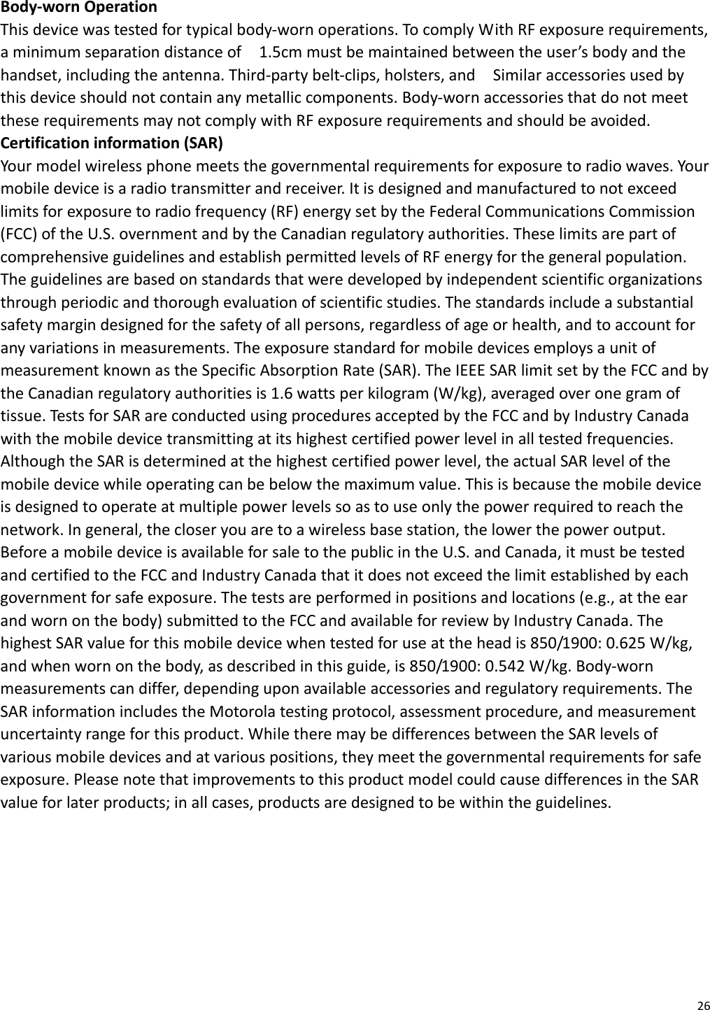 26Body‐wornOperationThisdevicewastestedfortypicalbody‐wornoperations.TocomplyWithRFexposurerequirements,aminimumseparationdistanceof1.5cmmustbemaintainedbetweentheuser’sbodyandthehandset,includingtheantenna.Third‐partybelt‐clips,holsters,andSimilaraccessoriesusedbythisdeviceshouldnotcontainanymetalliccomponents.Body‐wornaccessoriesthatdonotmeettheserequirementsmaynotcomplywithRFexposurerequirementsandshouldbeavoided.Certificationinformation(SAR)Yourmodelwirelessphonemeetsthegovernmentalrequirementsforexposuretoradiowaves.Yourmobiledeviceisaradiotransmitterandreceiver.Itisdesignedandmanufacturedtonotexceedlimitsforexposuretoradiofrequency(RF)energysetbytheFederalCommunicationsCommission(FCC)oftheU.S.overnmentandbytheCanadianregulatoryauthorities.TheselimitsarepartofcomprehensiveguidelinesandestablishpermittedlevelsofRFenergyforthegeneralpopulation.Theguidelinesarebasedonstandardsthatweredevelopedbyindependentscientificorganizationsthroughperiodicandthoroughevaluationofscientificstudies.Thestandardsincludeasubstantialsafetymargindesignedforthesafetyofallpersons,regardlessofageorhealth,andtoaccountforanyvariationsinmeasurements.TheexposurestandardformobiledevicesemploysaunitofmeasurementknownastheSpecificAbsorptionRate(SAR).TheIEEESARlimitsetbytheFCCandbytheCanadianregulatoryauthoritiesis1.6wattsperkilogram(W/kg),averagedoveronegramoftissue.TestsforSARareconductedusingproceduresacceptedbytheFCCandbyIndustryCanadawiththemobiledevicetransmittingatitshighestcertifiedpowerlevelinalltestedfrequencies.AlthoughtheSARisdeterminedatthehighestcertifiedpowerlevel,theactualSARlevelofthemobiledevicewhileoperatingcanbebelowthemaximumvalue.Thisisbecausethemobiledeviceisdesignedtooperateatmultiplepowerlevelssoastouseonlythepowerrequiredtoreachthenetwork.Ingeneral,thecloseryouaretoawirelessbasestation,thelowerthepoweroutput.BeforeamobiledeviceisavailableforsaletothepublicintheU.S.andCanada,itmustbetestedandcertifiedtotheFCCandIndustryCanadathatitdoesnotexceedthelimitestablishedbyeachgovernmentforsafeexposure.Thetestsareperformedinpositionsandlocations(e.g.,attheearandwornonthebody)submittedtotheFCCandavailableforreviewbyIndustryCanada.ThehighestSARvalueforthismobiledevicewhentestedforuseattheheadis850/1900:0.625W/kg,andwhenwornonthebody,asdescribedinthisguide,is850/1900:0.542W/kg.Body‐wornmeasurementscandiffer,dependinguponavailableaccessoriesandregulatoryrequirements.TheSARinformationincludestheMotorolatestingprotocol,assessmentprocedure,andmeasurementuncertaintyrangeforthisproduct.WhiletheremaybedifferencesbetweentheSARlevelsofvariousmobiledevicesandatvariouspositions,theymeetthegovernmentalrequirementsforsafeexposure.PleasenotethatimprovementstothisproductmodelcouldcausedifferencesintheSARvalueforlaterproducts;inallcases,productsaredesignedtobewithintheguidelines.