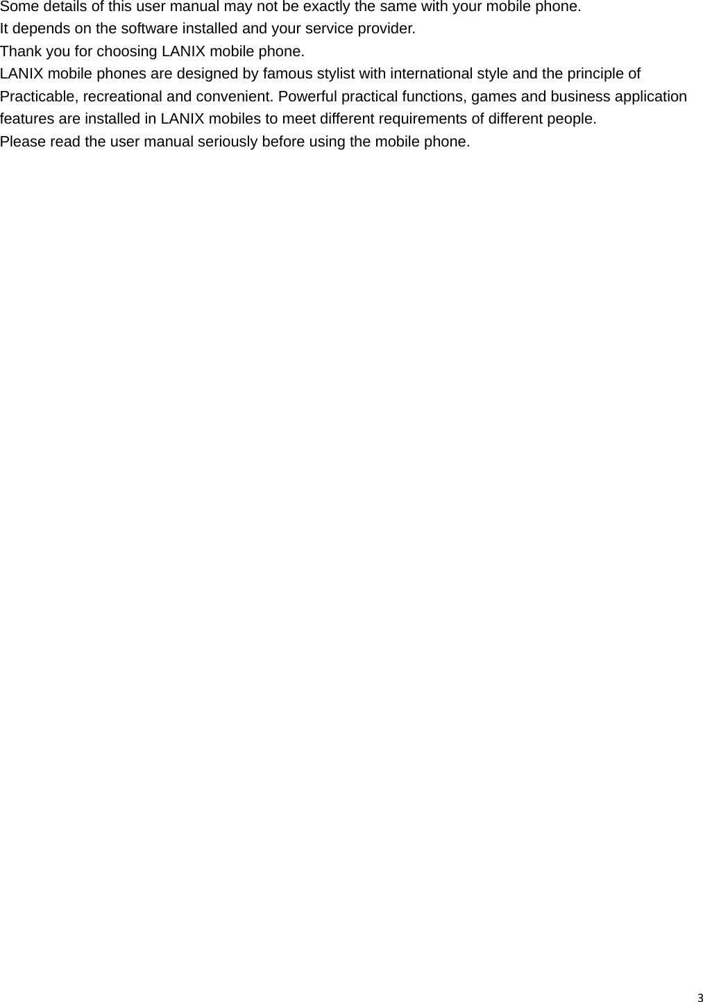 3 Some details of this user manual may not be exactly the same with your mobile phone. It depends on the software installed and your service provider. Thank you for choosing LANIX mobile phone. LANIX mobile phones are designed by famous stylist with international style and the principle of Practicable, recreational and convenient. Powerful practical functions, games and business application features are installed in LANIX mobiles to meet different requirements of different people. Please read the user manual seriously before using the mobile phone.                               