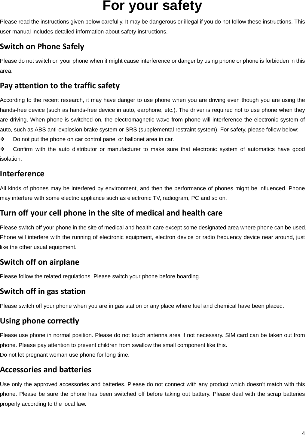 4 For your safety Please read the instructions given below carefully. It may be dangerous or illegal if you do not follow these instructions. This user manual includes detailed information about safety instructions. SwitchonPhoneSafelyPlease do not switch on your phone when it might cause interference or danger by using phone or phone is forbidden in this area. PayattentiontothetrafficsafetyAccording to the recent research, it may have danger to use phone when you are driving even though you are using the hands-free device (such as hands-free device in auto, earphone, etc.). The driver is required not to use phone when they are driving. When phone is switched on, the electromagnetic wave from phone will interference the electronic system of auto, such as ABS anti-explosion brake system or SRS (supplemental restraint system). For safety, please follow below:     Do not put the phone on car control panel or ballonet area in car.   Confirm with the auto distributor or manufacturer to make sure that electronic system of automatics have good isolation. InterferenceAll kinds of phones may be interfered by environment, and then the performance of phones might be influenced. Phone may interfere with some electric appliance such as electronic TV, radiogram, PC and so on. TurnoffyourcellphoneinthesiteofmedicalandhealthcarePlease switch off your phone in the site of medical and health care except some designated area where phone can be used. Phone will interfere with the running of electronic equipment, electron device or radio frequency device near around, just like the other usual equipment. SwitchoffonairplanePlease follow the related regulations. Please switch your phone before boarding. SwitchoffingasstationPlease switch off your phone when you are in gas station or any place where fuel and chemical have been placed. UsingphonecorrectlyPlease use phone in normal position. Please do not touch antenna area if not necessary. SIM card can be taken out from phone. Please pay attention to prevent children from swallow the small component like this. Do not let pregnant woman use phone for long time.   AccessoriesandbatteriesUse only the approved accessories and batteries. Please do not connect with any product which doesn’t match with this phone. Please be sure the phone has been switched off before taking out battery. Please deal with the scrap batteries properly according to the local law. 