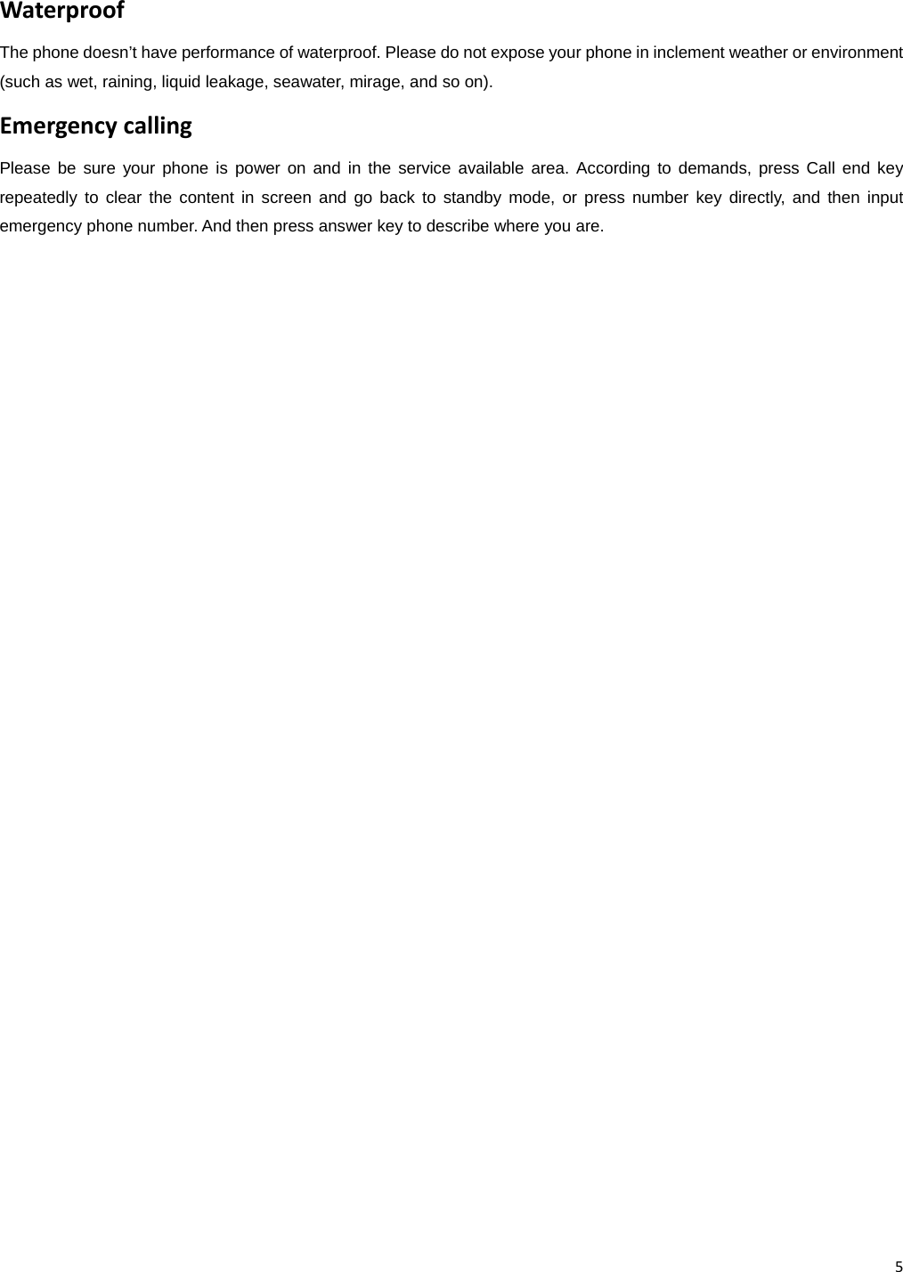 5WaterproofThe phone doesn’t have performance of waterproof. Please do not expose your phone in inclement weather or environment (such as wet, raining, liquid leakage, seawater, mirage, and so on). EmergencycallingPlease be sure your phone is power on and in the service available area. According to demands, press Call end key repeatedly to clear the content in screen and go back to standby mode, or press number key directly, and then input emergency phone number. And then press answer key to describe where you are.                            