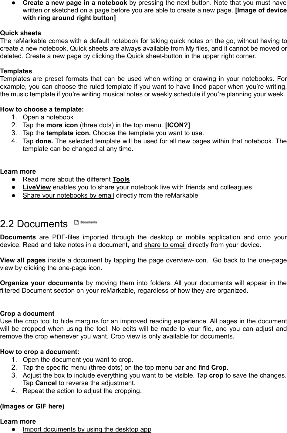 ●Create a new page in a notebook by pressing the next button. Note that you must havewritten or sketched on a page before you are able to create a new page. [Image of devicewith ring around right button]Quick sheetsThe reMarkable comes with a default notebook for taking quick notes on the go, without having tocreate a new notebook. Quick sheets are always available from My files, and it cannot be moved ordeleted. Create a new page by clicking the Quick sheet-button in the upper right corner.TemplatesTemplates are preset formats that can be used when writing or drawing in your notebooks. Forexample, you can choose the ruled template if you want to have lined paper when you’re writing,the music template if you’re writing musical notes or weekly schedule if you’re planning your week.How to choose a template:1. Open a notebook2. Tap the more icon (three dots) in the top menu. [ICON?]3. Tap the template icon. Choose the template you want to use.4. Tap done. The selected template will be used for all new pages within that notebook. Thetemplate can be changed at any time.Learn more●Read more about the different Tools●LiveView enables you to share your notebook live with friends and colleagues●Share your notebooks by email directly from the reMarkable2.2 DocumentsDocuments are PDF-files imported through the desktop or mobile application and onto yourdevice. Read and take notes in a document, and share to email directly from your device.View all pages inside a document by tapping the page overview-icon. Go back to the one-pageview by clicking the one-page icon.Organize your documents by moving them into folders. All your documents will appear in thefiltered Document section on your reMarkable, regardless of how they are organized.Crop a documentUse the crop tool to hide margins for an improved reading experience. All pages in the documentwill be cropped when using the tool. No edits will be made to your file, and you can adjust andremove the crop whenever you want. Crop view is only available for documents.How to crop a document:1. Open the document you want to crop.2. Tap the specific menu (three dots) on the top menu bar and find Crop.3. Adjust the box to include everything you want to be visible. Tap crop to save the changes.Tap Cancel to reverse the adjustment.4. Repeat the action to adjust the cropping.(Images or GIF here)Learn more●Import documents by using the desktop app