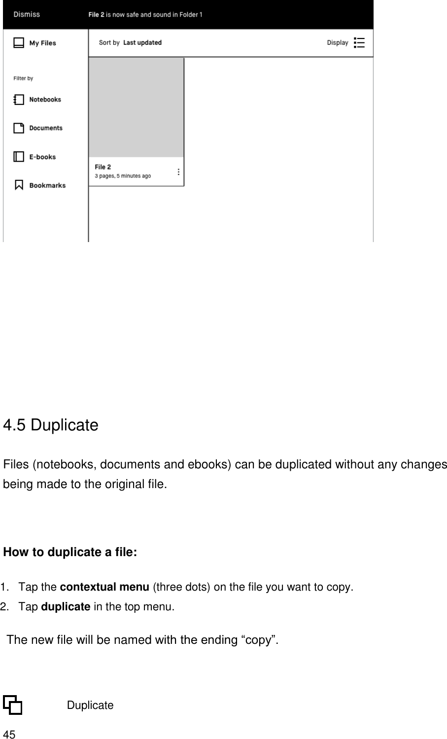 45        4.5 Duplicate  Files (notebooks, documents and ebooks) can be duplicated without any changes being made to the original file.     How to duplicate a file: 1.  Tap the contextual menu (three dots) on the file you want to copy. 2. Tap duplicate in the top menu.  The new file will be named with the ending “copy”.            Duplicate 