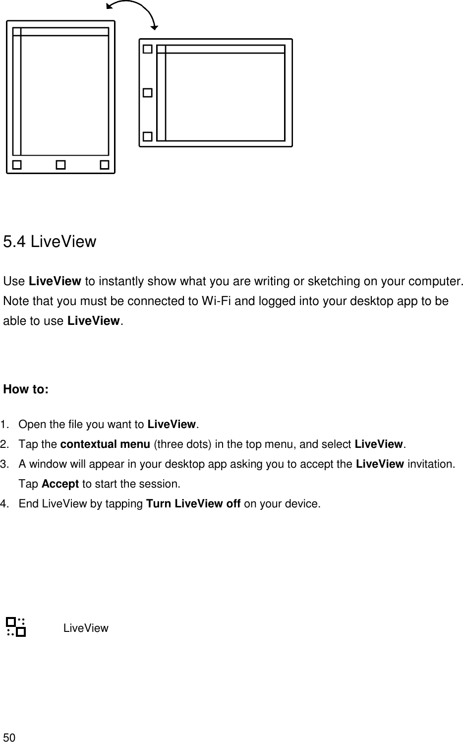 50    5.4 LiveView  Use LiveView to instantly show what you are writing or sketching on your computer. Note that you must be connected to Wi-Fi and logged into your desktop app to be able to use LiveView.   How to: 1.  Open the file you want to LiveView.  2.  Tap the contextual menu (three dots) in the top menu, and select LiveView.  3.  A window will appear in your desktop app asking you to accept the LiveView invitation. Tap Accept to start the session.  4.  End LiveView by tapping Turn LiveView off on your device.                LiveView    