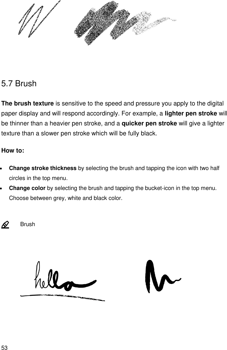 53   5.7 Brush  The brush texture is sensitive to the speed and pressure you apply to the digital paper display and will respond accordingly. For example, a lighter pen stroke will be thinner than a heavier pen stroke, and a quicker pen stroke will give a lighter texture than a slower pen stroke which will be fully black. How to: • Change stroke thickness by selecting the brush and tapping the icon with two half circles in the top menu. • Change color by selecting the brush and tapping the bucket-icon in the top menu. Choose between grey, white and black color.      Brush            