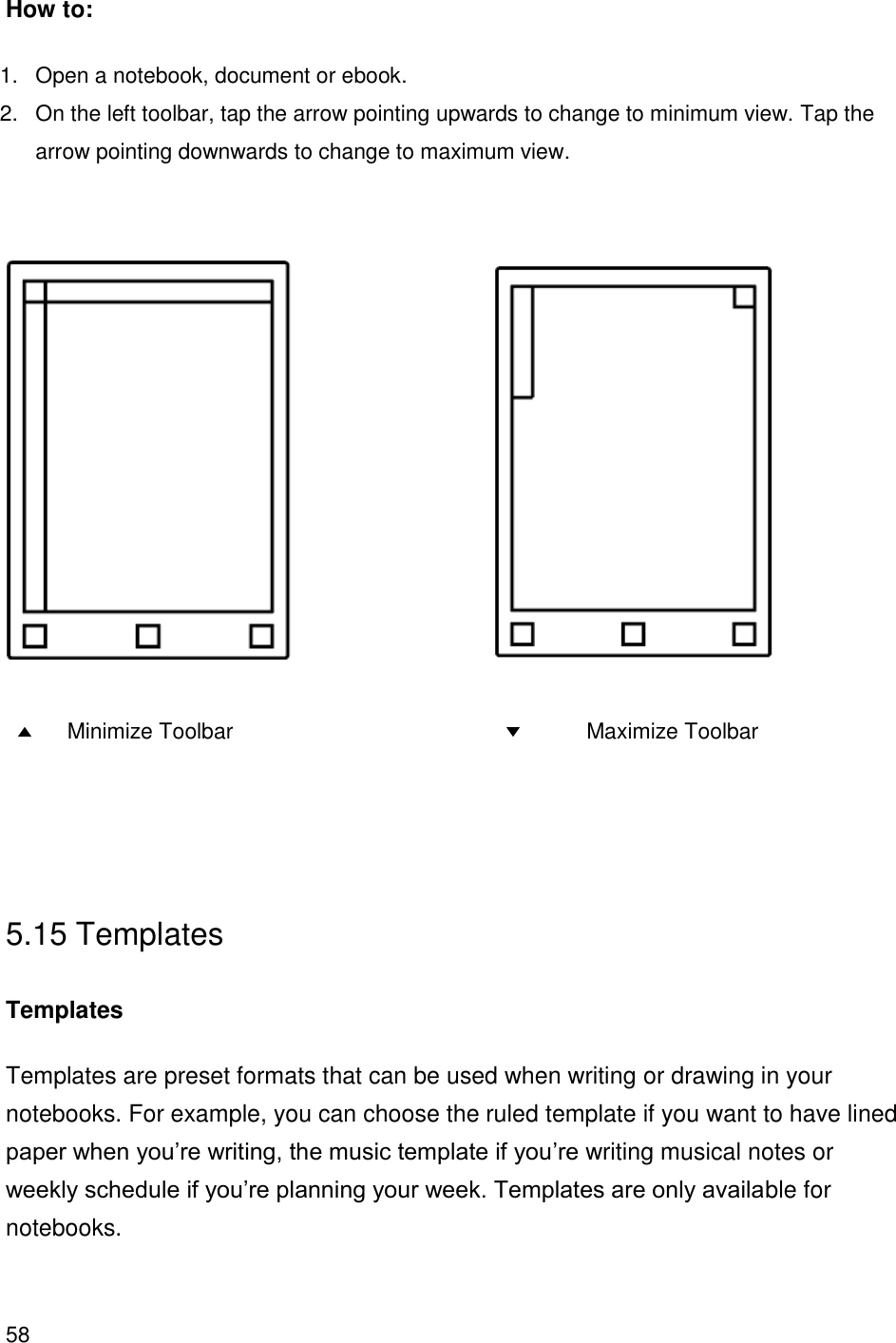 58    How to: 1.  Open a notebook, document or ebook. 2.  On the left toolbar, tap the arrow pointing upwards to change to minimum view. Tap the arrow pointing downwards to change to maximum view.                  Minimize Toolbar                    Maximize Toolbar    5.15 Templates  Templates Templates are preset formats that can be used when writing or drawing in your notebooks. For example, you can choose the ruled template if you want to have lined paper when you’re writing, the music template if you’re writing musical notes or weekly schedule if you’re planning your week. Templates are only available for notebooks.    