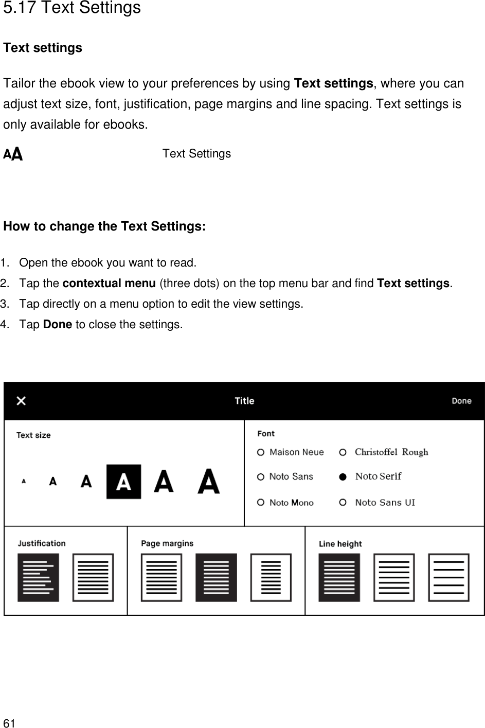61     5.17 Text Settings  Text settings Tailor the ebook view to your preferences by using Text settings, where you can adjust text size, font, justification, page margins and line spacing. Text settings is only available for ebooks.          Text Settings    How to change the Text Settings: 1.  Open the ebook you want to read. 2.  Tap the contextual menu (three dots) on the top menu bar and find Text settings. 3.  Tap directly on a menu option to edit the view settings. 4.  Tap Done to close the settings.        