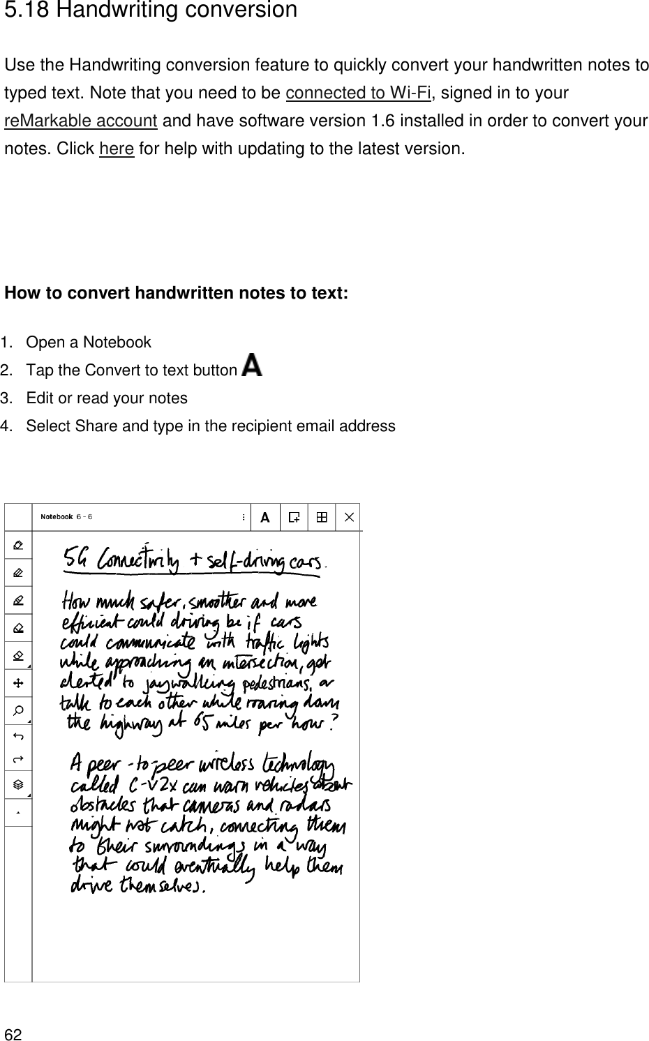 62  5.18 Handwriting conversion  Use the Handwriting conversion feature to quickly convert your handwritten notes to typed text. Note that you need to be connected to Wi-Fi, signed in to your reMarkable account and have software version 1.6 installed in order to convert your notes. Click here for help with updating to the latest version.     How to convert handwritten notes to text: 1.  Open a Notebook 2.  Tap the Convert to text button   3.  Edit or read your notes 4.  Select Share and type in the recipient email address      