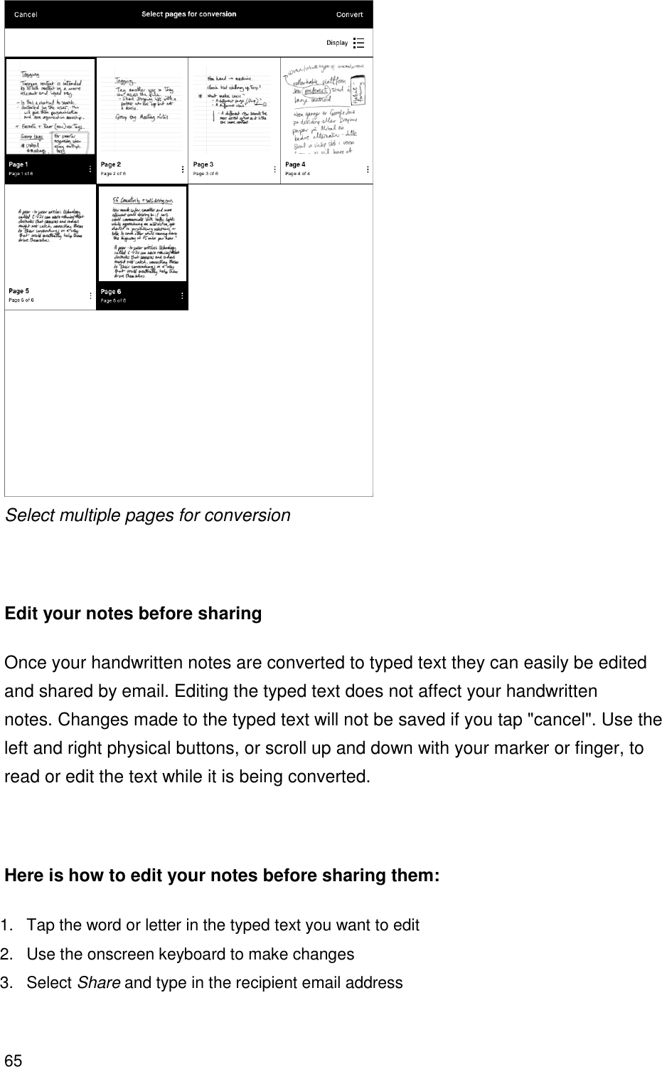 65   Select multiple pages for conversion   Edit your notes before sharing Once your handwritten notes are converted to typed text they can easily be edited and shared by email. Editing the typed text does not affect your handwritten notes. Changes made to the typed text will not be saved if you tap &quot;cancel&quot;. Use the left and right physical buttons, or scroll up and down with your marker or finger, to read or edit the text while it is being converted.    Here is how to edit your notes before sharing them: 1.  Tap the word or letter in the typed text you want to edit 2.  Use the onscreen keyboard to make changes 3.  Select Share and type in the recipient email address  