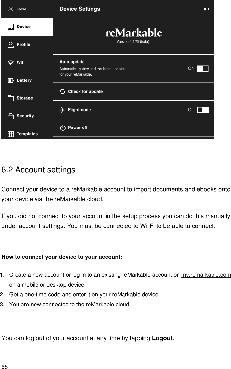 68    6.2 Account settings  Connect your device to a reMarkable account to import documents and ebooks onto your device via the reMarkable cloud. If you did not connect to your account in the setup process you can do this manually under account settings. You must be connected to Wi-Fi to be able to connect.   How to connect your device to your account: 1.  Create a new account or log in to an existing reMarkable account on my.remarkable.com on a mobile or desktop device. 2.  Get a one-time code and enter it on your reMarkable device. 3.  You are now connected to the reMarkable cloud.   You can log out of your account at any time by tapping Logout. 