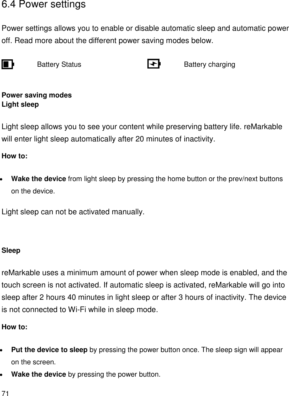 71     6.4 Power settings  Power settings allows you to enable or disable automatic sleep and automatic power off. Read more about the different power saving modes below.         Battery Status            Battery charging    Power saving modes Light sleep Light sleep allows you to see your content while preserving battery life. reMarkable will enter light sleep automatically after 20 minutes of inactivity. How to: • Wake the device from light sleep by pressing the home button or the prev/next buttons on the device. Light sleep can not be activated manually.   Sleep reMarkable uses a minimum amount of power when sleep mode is enabled, and the touch screen is not activated. If automatic sleep is activated, reMarkable will go into sleep after 2 hours 40 minutes in light sleep or after 3 hours of inactivity. The device is not connected to Wi-Fi while in sleep mode. How to: • Put the device to sleep by pressing the power button once. The sleep sign will appear on the screen. • Wake the device by pressing the power button.  