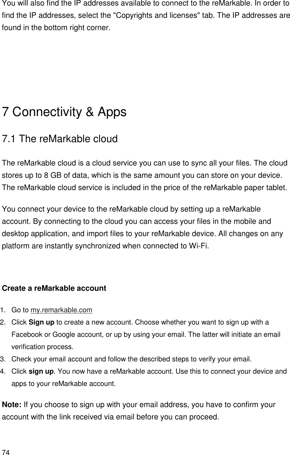 74  You will also find the IP addresses available to connect to the reMarkable. In order to find the IP addresses, select the &quot;Copyrights and licenses&quot; tab. The IP addresses are found in the bottom right corner.    7 Connectivity &amp; Apps 7.1 The reMarkable cloud  The reMarkable cloud is a cloud service you can use to sync all your files. The cloud stores up to 8 GB of data, which is the same amount you can store on your device. The reMarkable cloud service is included in the price of the reMarkable paper tablet. You connect your device to the reMarkable cloud by setting up a reMarkable account. By connecting to the cloud you can access your files in the mobile and desktop application, and import files to your reMarkable device. All changes on any platform are instantly synchronized when connected to Wi-Fi.   Create a reMarkable account 1.  Go to my.remarkable.com 2.  Click Sign up to create a new account. Choose whether you want to sign up with a Facebook or Google account, or up by using your email. The latter will initiate an email verification process. 3.  Check your email account and follow the described steps to verify your email. 4.  Click sign up. You now have a reMarkable account. Use this to connect your device and apps to your reMarkable account. Note: If you choose to sign up with your email address, you have to confirm your account with the link received via email before you can proceed.  