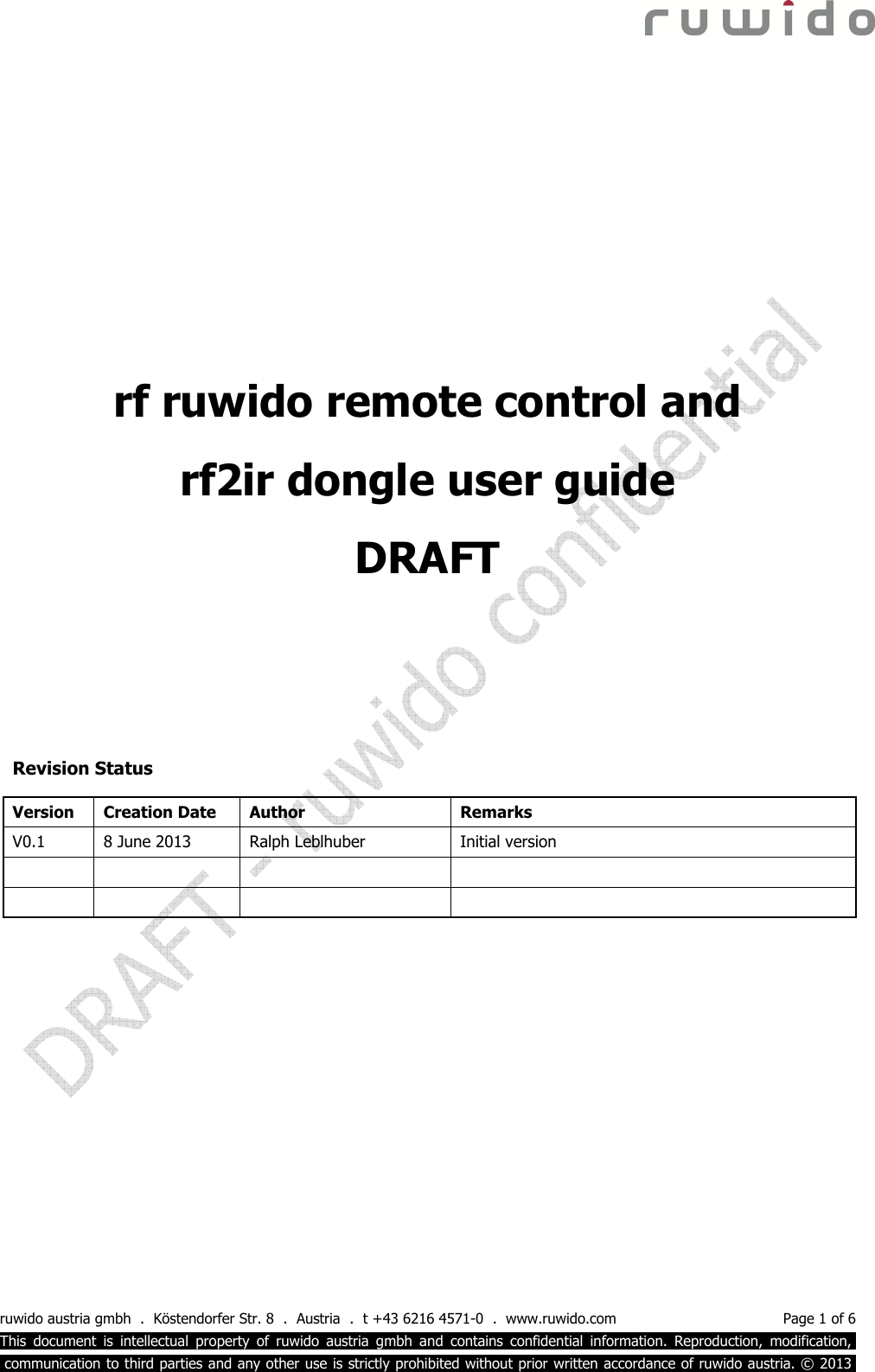  ruwido austria gmbh  .  Köstendorfer Str. 8  .  Austria  .  t +43 6216 4571-0  .  www.ruwido.com  Page 1 of 6 This  document  is  intellectual  property  of  ruwido  austria  gmbh  and  contains  confidential  information.  Reproduction,  modification,.  communication to third parties and any other use is strictly prohibited without prior written accordance of ruwido austria. © 2013.           Revision Status Version  Creation Date  Author  Remarks V0.1  8 June 2013  Ralph Leblhuber  Initial version                  rf ruwido remote control and  rf2ir dongle user guide DRAFT 