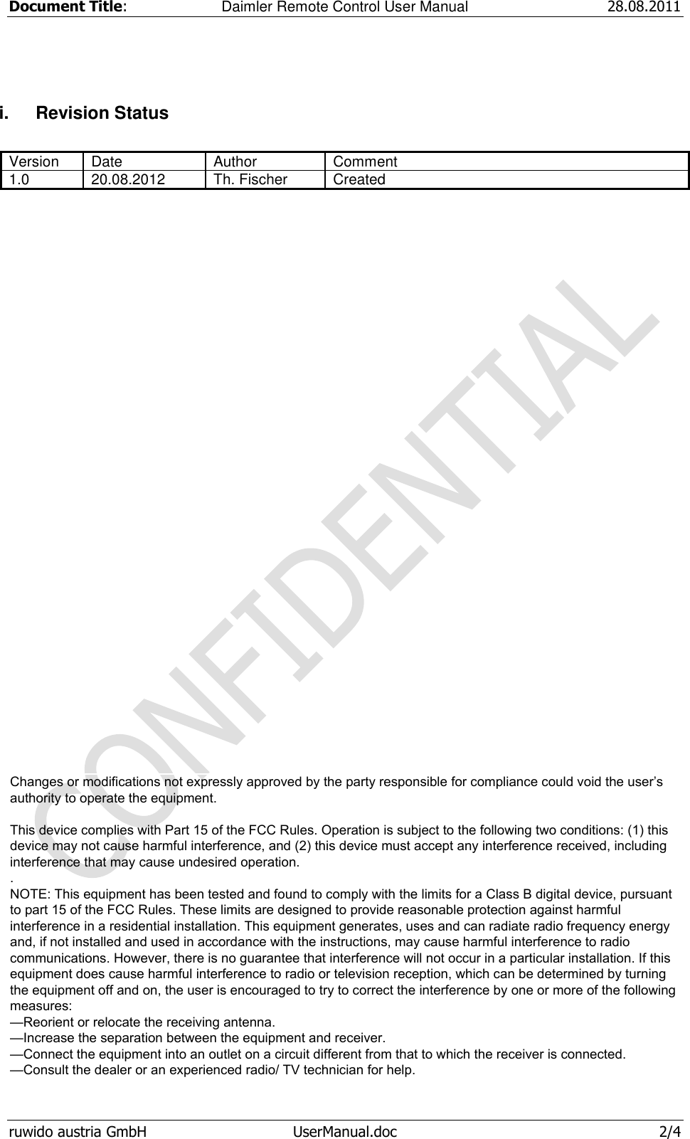 Document Title:  Daimler Remote Control User Manual 28.08.2011  ruwido austria GmbH  UserManual.doc  2/4 i.  Revision Status  Version Date Author Comment 1.0 20.08.2012 Th. Fischer Created    Changes or modifications not expressly approved by the party responsible for compliance could void the user’s authority to operate the equipment.    This device complies with Part 15 of the FCC Rules. Operation is subject to the following two conditions: (1) this device may not cause harmful interference, and (2) this device must accept any interference received, including interference that may cause undesired operation. . NOTE: This equipment has been tested and found to comply with the limits for a Class B digital device, pursuant to part 15 of the FCC Rules. These limits are designed to provide reasonable protection against harmful interference in a residential installation. This equipment generates, uses and can radiate radio frequency energy and, if not installed and used in accordance with the instructions, may cause harmful interference to radio communications. However, there is no guarantee that interference will not occur in a particular installation. If this equipment does cause harmful interference to radio or television reception, which can be determined by turning the equipment off and on, the user is encouraged to try to correct the interference by one or more of the following measures: —Reorient or relocate the receiving antenna. —Increase the separation between the equipment and receiver. —Connect the equipment into an outlet on a circuit different from that to which the receiver is connected. —Consult the dealer or an experienced radio/ TV technician for help.