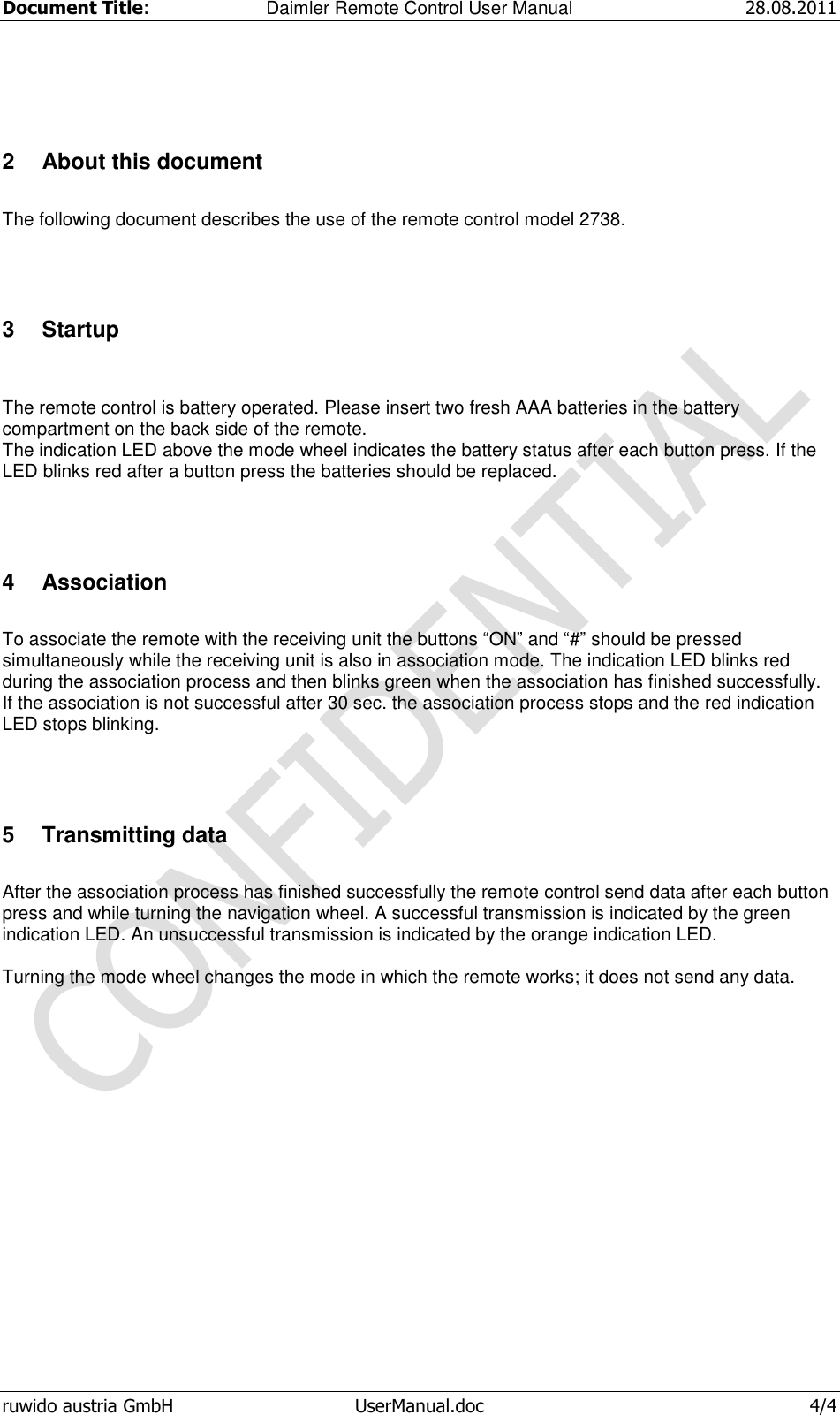 Document Title:  Daimler Remote Control User Manual 28.08.2011  ruwido austria GmbH  UserManual.doc  4/4  2  About this document  The following document describes the use of the remote control model 2738.  3  Startup   The remote control is battery operated. Please insert two fresh AAA batteries in the battery compartment on the back side of the remote. The indication LED above the mode wheel indicates the battery status after each button press. If the LED blinks red after a button press the batteries should be replaced.  4  Association  To associate the remote with the receiving unit the buttons “ON” and “#” should be pressed simultaneously while the receiving unit is also in association mode. The indication LED blinks red during the association process and then blinks green when the association has finished successfully. If the association is not successful after 30 sec. the association process stops and the red indication LED stops blinking.  5  Transmitting data  After the association process has finished successfully the remote control send data after each button press and while turning the navigation wheel. A successful transmission is indicated by the green indication LED. An unsuccessful transmission is indicated by the orange indication LED.  Turning the mode wheel changes the mode in which the remote works; it does not send any data. 