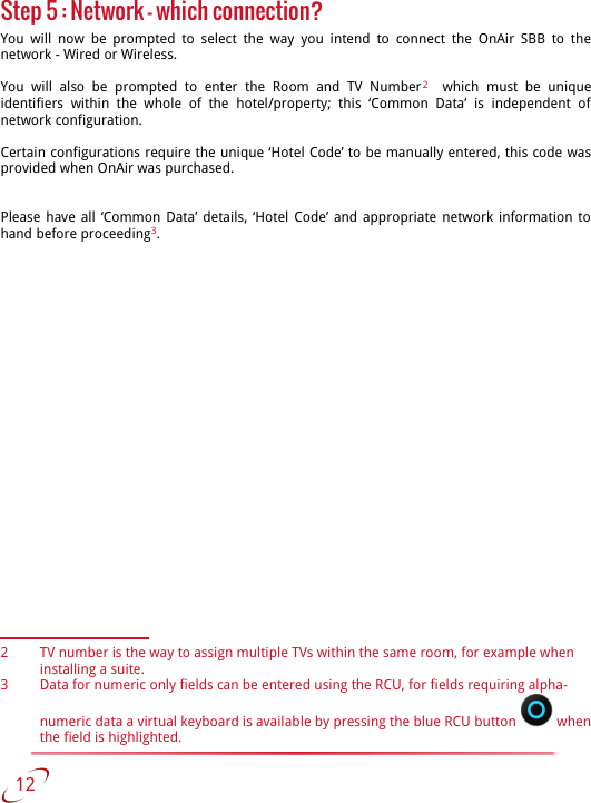 Step 5 : Network - which connection?You will  now be  prompted  to select the  way you  intend to  connect the OnAir  SBB to  the network - Wired or Wireless.You  will   also   be   prompted   to   enter   the   Room   and   TV   Number2    which   must   be   unique identifiers   within   the   whole   of   the   hotel/property;   this   ‘Common   Data’   is  independent   of network configuration.Certain configurations require the unique ‘Hotel Code’ to be manually entered, this code was provided when OnAir was purchased.Please have all ‘Common Data’ details, ‘Hotel Code’ and appropriate network information to hand before proceeding3.2 TV number is the way to assign multiple TVs within the same room, for example when installing a suite.3 Data for numeric only fields can be entered using the RCU, for fields requiring alpha-numeric data a virtual keyboard is available by pressing the blue RCU button   when the field is highlighted.   12