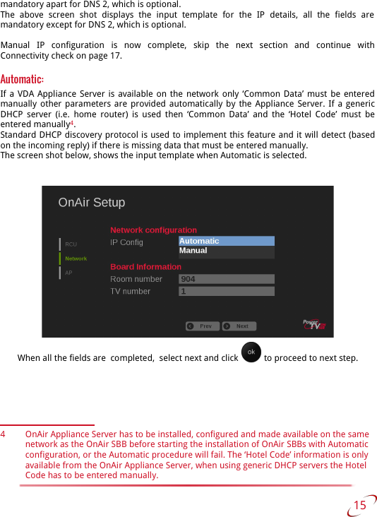 mandatory apart for DNS 2, which is optional.The   above   screen   shot   displays   the   input   template   for   the   IP   details,   all   the   fields   are  mandatory except for DNS 2, which is optional.Manual   IP   configuration   is   now   complete,   skip   the   next   section   and   continue   with Connectivity check on page 17.Automatic: If a VDA Appliance Server is available on the network only ‘Common Data’ must be entered manually other parameters are provided automatically by the Appliance Server. If a generic DHCP server (i.e. home router) is used then ‘Common Data’ and the ‘Hotel Code’  must be entered manually4.Standard DHCP discovery protocol is used to implement this feature and it will detect (based on the incoming reply) if there is missing data that must be entered manually.The screen shot below, shows the input template when Automatic is selected.When all the fields are  completed,  select next and click   to proceed to next step.4 OnAir Appliance Server has to be installed, configured and made available on the same network as the OnAir SBB before starting the installation of OnAir SBBs with Automatic configuration, or the Automatic procedure will fail. The ‘Hotel Code’ information is only available from the OnAir Appliance Server, when using generic DHCP servers the Hotel Code has to be entered manually. 15   