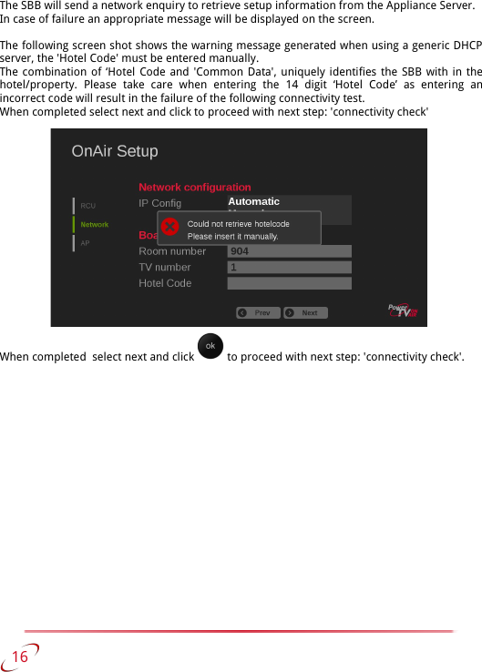 The SBB will send a network enquiry to retrieve setup information from the Appliance Server.In case of failure an appropriate message will be displayed on the screen. The following screen shot shows the warning message generated when using a generic DHCP server, the &apos;Hotel Code&apos; must be entered manually.The combination of ‘Hotel Code and &apos;Common Data&apos;, uniquely identifies the SBB with in the hotel/property.   Please   take   care   when   entering   the   14   digit   ‘Hotel   Code’   as   entering   an incorrect code will result in the failure of the following connectivity test. When completed select next and click to proceed with next step: &apos;connectivity check&apos;When completed  select next and click   to proceed with next step: &apos;connectivity check&apos;.   16