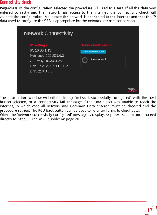 Connectivity checkRegardless of the configuration selected the procedure will lead to a test. If all the data was  entered   correctly   and   the   network  has   access to   the  internet,   the   connectivity   check   will validate the configuration. Make sure the network is connected to the internet and that the IP  data used to configure the SBB is appropriate for the network internet connection.The information window will either display “network successfully configured” with  the next  button selected,  or a ‘connectivity fail’ message if the  OnAir SBB  was  unable to   reach the internet, in which case all network and  Common Data entered must be checked  and the procedure retried. The RCU back button can be used to re-enter forms to check data.When the ‘network successfully configured’ message is display, skip next section and proceed directly to &apos;Step 6 : The Wi-Fi bubble&apos; on page 20.  17   