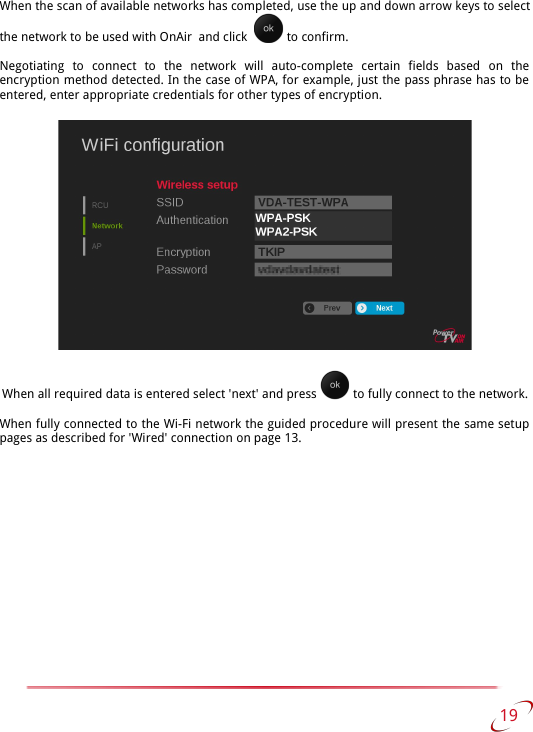 When the scan of available networks has completed, use the up and down arrow keys to select the network to be used with OnAir  and click    to confirm.Negotiating   to   connect   to   the   network   will   auto-complete   certain   fields   based   on   the encryption method detected. In the case of WPA, for example, just the pass phrase has to be  entered, enter appropriate credentials for other types of encryption.When all required data is entered select &apos;next&apos; and press   to fully connect to the network.When fully connected to the Wi-Fi network the guided procedure will present the same setup  pages as described for &apos;Wired&apos; connection on page 13. 19   